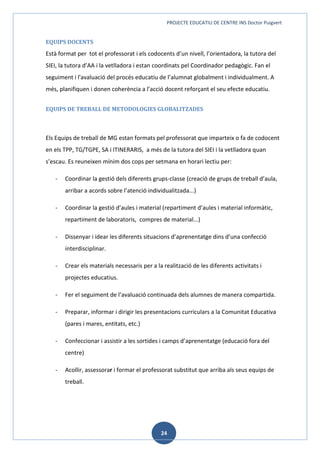 PROJECTE EDUCATIU DE CENTRE INS Doctor Puigvert
24
EQUIPS DOCENTS
Està format per tot el professorat i els codocents d’un nivell, l’orientadora, la tutora del
SIEI, la tutora d’AA i la vetlladora i estan coordinats pel Coordinador pedagògic. Fan el
seguiment i l'avaluació del procés educatiu de l’alumnat globalment i individualment. A
més, planifiquen i donen coherència a l’acció docent reforçant el seu efecte educatiu.
EQUIPS DE TREBALL DE METODOLOGIES GLOBALITZADES
Els Equips de treball de MG estan formats pel professorat que imparteix o fa de codocent
en els TPP, TG/TGPE, SA i ITINERARIS, a més de la tutora del SIEI i la vetlladora quan
s’escau. Es reuneixen mínim dos cops per setmana en horari lectiu per:
- Coordinar la gestió dels diferents grups-classe (creació de grups de treball d’aula,
arribar a acords sobre l’atenció individualitzada...)
- Coordinar la gestió d’aules i material (repartiment d’aules i material informàtic,
repartiment de laboratoris, compres de material...)
- Dissenyar i idear les diferents situacions d’aprenentatge dins d’una confecció
interdisciplinar.
- Crear els materials necessaris per a la realització de les diferents activitats i
projectes educatius.
- Fer el seguiment de l’avaluació continuada dels alumnes de manera compartida.
- Preparar, informar i dirigir les presentacions curriculars a la Comunitat Educativa
(pares i mares, entitats, etc.)
- Confeccionar i assistir a les sortides i camps d’aprenentatge (educació fora del
centre)
- Acollir, assessorar i formar el professorat substitut que arriba als seus equips de
treball.
 