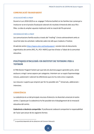 PROJECTE EDUCATIU DE CENTRE INS Doctor Puigvert
25
COMUNICACIÓ TRANSPARENT
AVALUACIÓ MÉS A PROP
Durant el curs 2018-2019 es va engegar l’informe-butlletí on les famílies han començat a
involucrar-se en el procés d’avaluació valorant els resultats trimestrals dels seus fills i
filles. La idea és ampliar aquesta implicació amb la creació del Pla personal.
INFORMACIÓ MÉS A PROP
Les comunicacions família-escola a través del “mailing” s’envia setmanalment amb un
recull de totes les activitats i editorials sobre tot allò que s’esdevé a l’Institut.
Al web de centre https://agora.xtec.cat/iesdrpuigvert consten tots els documents
organitzatius de centre (PEC, PL, PCV i NOFC) que han d’estar a l’abast de la comunitat
educativa.
POLÍTIQUES D’INCLUSIÓ: UN INSTITUT DE TOTHOM I PER A
TOTHOM
A l’INS Doctor Puigvert lluitem per que tots els alumnes puguin aprendre junts, sense
excloure a ningú i sense separar per categories. Intentem ser un espai d’aprenentatge
inclusiu, potenciant i valorant les diferències que ens fa a tots únics i especials.
Les mesures i suports que emprem per fer-ho possible són:11
Universals, addicionals i
intensives.
CODOCÈNCIA
La codocència és un del principals recursos d’atenció a la diversitat universal al nostre
centre. L’aposta per la codocència ha fet possible tot el desplegament de la innovació
educativa del centre.
Codocència o docència compartida. El professorat codocent comparteix la responsabilitat
de l’aula i pot actuar de les següents formes:
11
La quantitat dependrà de les dotacions del Consorci Educació.
 