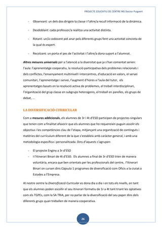 PROJECTE EDUCATIU DE CENTRE INS Doctor Puigvert
26
- Observant: un dels dos dirigeix la classe i l’altre/a recull informació de la dinàmica.
- Desdoblant: cada professor/a realitza una activitat distinta.
- Rotant: un/a codocent pot anar pels diferents grups fent una activitat concreta de
la qual és expert.
- Recolzant: un porta el pes de l’activitat i l’altre/a dona suport a l’alumnat.
Altres mesures universals per a l’atenció a la diversitat que ja s’han comentat serien:
l’aula: l’aprenentatge cooperatiu, la resolució participativa dels problemes relacionals i
dels conflictes, l’ensenyament multinivell i intercentres, d’educació en valors, el servei
comunitari, l’aprenentatge i servei, l’augment d’hores a l’aula del tutor, els
aprenentatges basats en la resolució activa de problemes, el treball interdisciplinari,
l’organització del grup classe en subgrups heterogenis, el treball en parelles, els grups de
debat, ...
LA DIVERSIFICACIÓ CURRICULAR
Com a mesures addicionals, els alumnes de 3r i 4t d’ESO participen de projectes singulars
que tenen com a finalitat afavorir que els alumnes que ho requereixin puguin assolir els
objectius i les competències clau de l’etapa, mitjançant una organització de continguts i
matèries del currículum diferent de la que s’estableix amb caràcter general, i amb una
metodologia específica i personalitzada. Dins d’aquests s’agrupen:
- El projecte Enginy a 3r d’ESO
- I l’Itinerari Binari de 4t d’ESO. Els alumnes a final de 3r d’ESO trien de manera
voluntària, encara que ben orientats per les professionals del centre, l’Itinerari
Binari on cursen dins Càpsula 1 programes de diversificació com Oficis a la ciutat o
Estades a l’Empresa.
Al nostre centre la Diversificació Curricular es dona dia a dia i en tots els nivells, en tant
que els alumnes poden escollir el seu itinerari formatiu de 1r a 4t tant triant les optatives
com els TGPEs, com la SA TRIA, per no parlar de la diversificació del seu paper dins dels
diferents grups quan treballen de manera cooperativa.
 