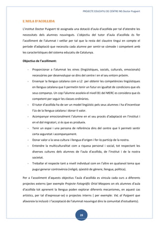 PROJECTE EDUCATIU DE CENTRE INS Doctor Puigvert
28
L’AULA D’ACOLLIDA
L’institut Doctor Puigvert té assignada una dotació d’aula d’acollida per tal d’atendre les
necessitats dels alumnes nouvinguts. L’objectiu del tutor d’aula d’acollida és fer
l’acolliment de l’alumnat i vetllar per tal que la resta del claustre tingui en compte el
període d’adaptació que necessita cada alumne per sentir-se còmode i competent amb
les característiques del sistema educatiu de Catalunya.
Objectius de l’acolliment:
- Proporcionar a l’alumnat les eines (lingüístiques, socials, culturals, emocionals)
necessàries per desenvolupar-se dins del centre i en el seu entorn pròxim.
- Ensenyar la llengua catalana com a L2 per obtenir les competències lingüístiques
en llengua catalana que li permetin tenir un futur en igualtat de condicions que els
seus companys. Un cop l’alumne assoleix el nivell B1 del MERC es considera que és
competent per seguir les classes ordinàries.
- El tutor d’acollida ha de ser un model lingüístic pels seus alumnes i ha d’incentivar
l’ús de la llengua catalana i donar-li valor.
- Acompanyar emocionalment l’alumne en el seu procés d’adaptació en l’institut i
en el dol migratori, si és que es produeix.
- Tenir un espai i una persona de referència dins del centre que li permeti sentir
certa seguretat i acompanyament.
- Donar valor a la seva cultura i llengua d’origen i fer-lo partícip de la nostra.
- Entendre la multiculturalitat com a riquesa personal i social, tot respectant les
diverses cultures dels alumnes de l’aula d’acollida, de l’institut i de la nostra
societat.
- Treballar el respecte tant a nivell individual com en l’altre en qualsevol tema que
pugui generar controvèrsia (religió, qüestió de gènere, llengua, política).
Per a l’assoliment d’aquests objectius l’aula d’acollida es vincula cada curs a diferents
projectes externs (per exemple Projecte Fotogràfic Oriol Maspons on els alumnes d’aula
d’acollida tot aprenent la llengua poden explorar diferents mecanismes, en aquest cas
artístics, per tal d’expressar-se) o projectes interns ( per exemple: VxL al Puigvert que
afavoreix la inclusió i l’acceptació de l’alumnat nouvingut dins la comunitat d’estudiants).
 