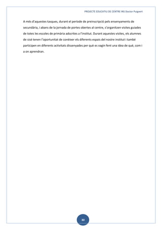 PROJECTE EDUCATIU DE CENTRE INS Doctor Puigvert
30
A més d’aquestes tasques, durant el període de preinscripció pels ensenyaments de
secundària, i abans de la jornada de portes obertes al centre, s’organitzen visites guiades
de totes les escoles de primària adscrites a l’institut. Durant aquestes visites, els alumnes
de sisè tenen l’oportunitat de conèixer els diferents espais del nostre institut i també
participen en diferents activitats dissenyades per què es vagin fent una idea de què, com i
a on aprendran.
 