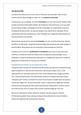 PROJECTE EDUCATIU DE CENTRE INS Doctor Puigvert
31
AVALUACIÓ
L’avaluació és entesa com un recurs que té l’alumne/a per aprendre i saber en quin
moment del seu aprenentatge es troba i és una avaluació continuada.
L’avaluació té, per una banda, una funció formadora, és a dir, l’alumnat de l'Institut ha de
prendre consciència del treball realitzat i de l'avaluació. S'ha d'involucrar en el seu propi
procés d'aprenentatge: autoregulació. Per fer-ho possible, es comparteixen els criteris
d’avaluació des del principi, els alumnes ajuden en la creació de les rúbriques, fan de
coavaluadors dels seus companys/es, creen Portafolis per al seguiment dels projectes i/o
fan presentacions a les famílies.
D’altra banda, l’avaluació té una funció formativa, és a dir, el professorat té per objectiu
identificar les dificultats i progressos d’aprenentatge dels estudiants per poder adaptar el
procés didàctic del professorat a les necessitats d’aprenentatge de l’alumnat.
Finalment, tenim la funció qualificadora o acreditativa que indica en quin punt està
l’alumne/a a través de l’anàlisi de relació entre els objectius d’aprenentatge i el seu
assoliment. L’equip de professors/es emet judici on s’estableix (en base 10 o a través de
gradacions d’assoliments) la nota que va a l’ESFERA.
INFORMACIÓ DEL PROCÉS AVALUADOR MÉS A PROP
Compartició dels resultats de l’avaluació amb les famílies de l’alumnat: l’avaluació cal que
sigui transparent en totes les seves dimensions, des de que s’avalua, fins a i, molt
especialment, les raons dels judicis que es fan i de les decisions que es puguin prendre.
Per a molts estudiants i per a les seves famílies sovint és un enigma tot el que envolta
l’avaluació, però només si s’entenen les raons d’uns resultats es poden posar en pràctica
accions per regular-los. Pel que fa als pares, mares o representants legals de l’alumnat,
està prescrit que després de cada sessió d’avaluació de l’equip docent, el tutor o tutora
ha d’informar per escrit en relació amb el procés d’aprenentatge de l’alumnat.
Però no es tracta de fer arribar només els resultats, sinó de compartir el màxim
d’informació possible. És per això que el claustre de professorat ha creat el butlletí o
informe de seguiment de l’avaluació de l’alumnat.
 