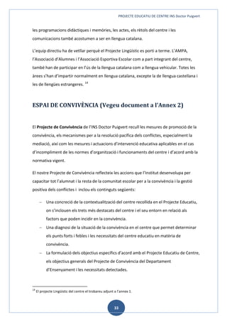 PROJECTE EDUCATIU DE CENTRE INS Doctor Puigvert
33
les programacions didàctiques i memòries, les actes, els rètols del centre i les
comunicacions també acostumen a ser en llengua catalana.
L’equip directiu ha de vetllar perquè el Projecte Lingüístic es porti a terme. L’AMPA,
l’Associació d’Alumnes i l’Associació Esportiva Escolar com a part integrant del centre,
també han de participar en l’ús de la llengua catalana com a llengua vehicular. Totes les
àrees s’han d’impartir normalment en llengua catalana, excepte la de llengua castellana i
les de llengües estrangeres. 14
ESPAI DE CONVIVÈNCIA (Vegeu document a l’Annex 2)
El Projecte de Convivència de l’INS Doctor Puigvert recull les mesures de promoció de la
convivència, els mecanismes per a la resolució pacífica dels conflictes, especialment la
mediació, així com les mesures i actuacions d’intervenció educativa aplicables en el cas
d’incompliment de les normes d’organització i funcionaments del centre i d’acord amb la
normativa vigent.
El nostre Projecte de Convivència reflecteix les accions que l’Institut desenvolupa per
capacitar tot l’alumnat i la resta de la comunitat escolar per a la convivència i la gestió
positiva dels conflictes i inclou els continguts següents:
 Una concreció de la contextualització del centre recollida en el Projecte Educatiu,
on s’inclouen els trets més destacats del centre i el seu entorn en relació als
factors que poden incidir en la convivència.
 Una diagnosi de la situació de la convivència en el centre que permet determinar
els punts forts i febles i les necessitats del centre educatiu en matèria de
convivència.
 La formulació dels objectius específics d'acord amb el Projecte Educatiu de Centre,
els objectius generals del Projecte de Convivència del Departament
d’Ensenyament i les necessitats detectades.
14
El projecte Lingüístic del centre el trobareu adjunt a l’annex 1.
 