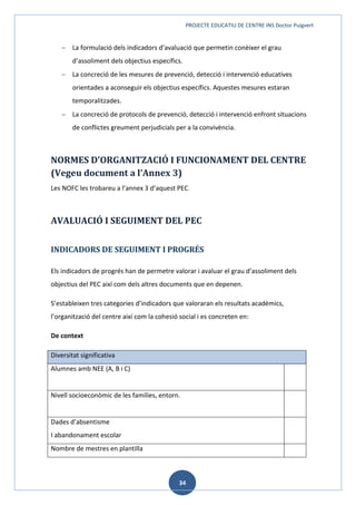 PROJECTE EDUCATIU DE CENTRE INS Doctor Puigvert
34
 La formulació dels indicadors d’avaluació que permetin conèixer el grau
d’assoliment dels objectius específics.
 La concreció de les mesures de prevenció, detecció i intervenció educatives
orientades a aconseguir els objectius específics. Aquestes mesures estaran
temporalitzades.
 La concreció de protocols de prevenció, detecció i intervenció enfront situacions
de conflictes greument perjudicials per a la convivència.
NORMES D’ORGANITZACIÓ I FUNCIONAMENT DEL CENTRE
(Vegeu document a l’Annex 3)
Les NOFC les trobareu a l’annex 3 d’aquest PEC.
AVALUACIÓ I SEGUIMENT DEL PEC
INDICADORS DE SEGUIMENT I PROGRÉS
Els indicadors de progrés han de permetre valorar i avaluar el grau d’assoliment dels
objectius del PEC així com dels altres documents que en depenen.
S’estableixen tres categories d’indicadors que valoraran els resultats acadèmics,
l’organització del centre així com la cohesió social i es concreten en:
De context
Diversitat significativa
Alumnes amb NEE (A, B i C)
Nivell socioeconòmic de les famílies, entorn.
Dades d’absentisme
I abandonament escolar
Nombre de mestres en plantilla
 