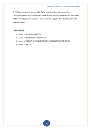 PROJECTE EDUCATIU DE CENTRE INS Doctor Puigvert
38
El PEC és un document viu, que s’ha d’anar modificant tenint en compte les
característiques socials i culturals del context escolar, així com les necessitats educatives
de l’alumnat. La seva actualització i revisió es farà a proposta de la directora o director
quan s’escaigui.
ANNEXOS
1. Annex 1. PROJECTE LINGÜÍSTIC
2. Annex 2. PROJECTE DE CONVIVÈNCIA
3. Annex 3. NORMES DE FUNCIONAMENT I FUNCIONAMENT DE CENTRE
4. Annex 4. PLA TAC
 