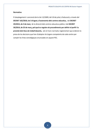 PROJECTE EDUCATIU DE CENTRE INS Doctor Puigvert
6
Normativa
El desplegament i concreció de la Llei 12/2009, del 10 de juliol, d'educació, a través del
DECRET 102/2010, de 3 d'agost, d'autonomia dels centres educatius, del DECRET
29/2015, de 3 de març de la direcció dels centres educatius públics i del DECRET
39/2014, de 25 de març, pel qual es regulen els procediments per definir el perfil i la
provisió dels llocs de treball docents, són el marc normatiu reglamentari que ordenen la
presa de les decisions que han d'adoptar els òrgans competents de cada centre per
complir les línies estratègiques enunciades en aquest PEC.
 