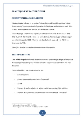 PROJECTE EDUCATIU DE CENTRE INS Doctor Puigvert
7
PLANTEJAMENT INSTITUCIONAL
CONTEXTUALITZACIÓ DEL CENTRE
L’Institut Doctor Puigvert és un centre d’educació secundària, públic, de titularitat del
Departament d’Ensenyament de la Generalitat de Catalunya. Acull alumnes a partir dels
12 anys, d’ESO i Batxillerat al barri de Sant Andreu del Palomar.
L’Institut compta amb 4 línies a 1r (més una addicional introduïda durant el curs 2019-
201
) i 2n, 3r i 4t d’ESO i amb 3 línies a 1r i 2n batxillerat. Tanmateix, per tal d’aconseguir
una millor integració a l’ESO, l’alumnat està distribuït en 5 grups a 1r i 2n d’ESO i en
Itineraris a 4t d’ESO.
De mitjana té entre 550 i 650 alumnes i entre 55 i 70 professors.
TRETS D’IDENTITAT
L’INS Doctor Puigvert fomenta el desenvolupament d’aprenentatges dirigits a l’adquisició
de les competències bàsiques a través d’activitats i projectes que es realitzen dins i fora
del centre.
Els cinc pilars bàsics que ens caracteritzen són:
- El multilingüisme
- Les Arts (dins totes les seves àrees d’expressió)
- L’STEM
- El foment de les Tecnologies de la Informació i la comunicació i la robòtica.
- El foment de la pràctica d'activitat física i l'adquisició d'hàbits saludables.2
1
La línia pujarà fins el curs 2022-23 a l’ESO.
2
Pilar incorporat en la modificació del PEC de setembre de 2022
 
