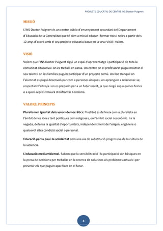 PROJECTE EDUCATIU DE CENTRE INS Doctor Puigvert
8
MISSIÓ
L’INS Doctor Puigvert és un centre públic d’ensenyament secundari del Departament
d’Educació de la Generalitat que té com a missió educar i formar nois i noies a partir dels
12 anys d’acord amb el seu projecte educatiu basat en la seva Visió i Valors.
VISIÓ
Volem que l’INS Doctor Puigvert sigui un espai d’aprenentatge i participació de tota la
comunitat educativa i on es treballi en xarxa. Un centre on el professorat pugui mostrar el
seu talent i on les famílies puguin participar d’un projecte comú. Un lloc tranquil on
l’alumnat es pugui desenvolupar com a persones úniques, on aprenguin a relacionar-se,
respectant l’altre/a i on es preparin per a un futur incert, ja que ningú sap a quines feines
o a quins reptes s’haurà d’enfrontar l’endemà.
VALORS, PRINCIPIS
Pluralisme i igualtat dels valors democràtics: l’Institut es defineix com a pluralista en
l’àmbit de les idees tant polítiques com religioses, en l’àmbit social i econòmic. I a la
vegada, defensa la igualtat d’oportunitats, independentment de l’origen, el gènere o
qualsevol altra condició social o personal.
Educació per la pau i la solidaritat com una via de substitució progressiva de la cultura de
la violència.
L'educació mediambiental. Sabem que la sensibilització i la participació són bàsiques en
la presa de decisions per treballar en la recerca de solucions als problemes actuals i per
prevenir els que puguin aparèixer en el futur.
 