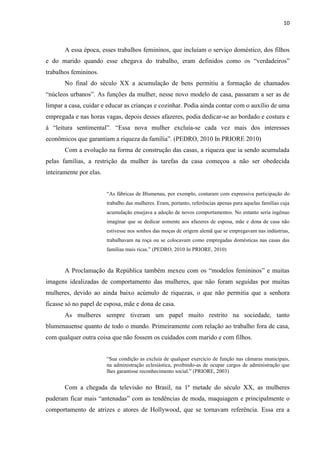 10



       A essa época, esses trabalhos femininos, que incluíam o serviço doméstico, dos filhos
e do marido quando esse chegava do trabalho, eram definidos como os “verdadeiros”
trabalhos femininos.
       No final do século XX a acumulação de bens permitiu a formação de chamados
“núcleos urbanos”. As funções da mulher, nesse novo modelo de casa, passaram a ser as de
limpar a casa, cuidar e educar as crianças e cozinhar. Podia ainda contar com o auxílio de uma
empregada e nas horas vagas, depois desses afazeres, podia dedicar-se ao bordado e costura e
à “leitura sentimental”. “Essa nova mulher excluía-se cada vez mais dos interesses
econômicos que garantiam a riqueza da família”. (PEDRO, 2010 In PRIORE 2010)
       Com a evolução na forma de construção das casas, a riqueza que ia sendo acumulada
pelas famílias, a restrição da mulher às tarefas da casa começou a não ser obedecida
inteiramente por elas.


                         “As fábricas de Blumenau, por exemplo, contaram com expressiva participação do
                         trabalho das mulheres. Eram, portanto, referências apenas para aquelas famílias cuja
                         acumulação ensejava a adoção de novos comportamentos. No entanto seria ingênuo
                         imaginar que se dedicar somente aos afazeres de esposa, mãe e dona de casa não
                         estivesse nos sonhos das moças de origem alemã que se empregavam nas indústrias,
                         trabalhavam na roça ou se colocavam como empregadas domésticas nas casas das
                         famílias mais ricas.” (PEDRO, 2010 In PRIORE, 2010)



       A Proclamação da República também mexeu com os “modelos femininos” e muitas
imagens idealizadas de comportamento das mulheres, que não foram seguidas por muitas
mulheres, devido ao ainda baixo acúmulo de riquezas, o que não permitia que a senhora
ficasse só no papel de esposa, mãe e dona de casa.
       As mulheres sempre tiveram um papel muito restrito na sociedade, tanto
blumenauense quanto de todo o mundo. Primeiramente com relação ao trabalho fora de casa,
com qualquer outra coisa que não fossem os cuidados com marido e com filhos.


                         “Sua condição as excluía de qualquer exercício de função nas câmaras municipais,
                         na administração eclesiástica, proibindo-as de ocupar cargos de administração que
                         lhes garantisse reconhecimento social.” (PRIORE, 2003)


       Com a chegada da televisão no Brasil, na 1ª metade do século XX, as mulheres
puderam ficar mais “antenadas” com as tendências de moda, maquiagem e principalmente o
comportamento de atrizes e atores de Hollywood, que se tornavam referência. Essa era a
 