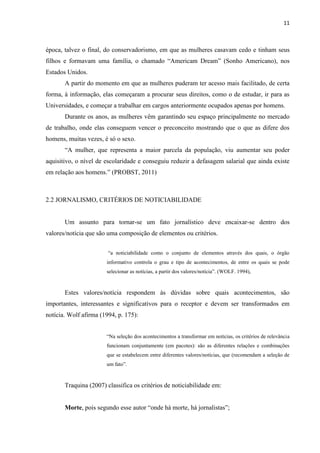 11



época, talvez o final, do conservadorismo, em que as mulheres casavam cedo e tinham seus
filhos e formavam uma família, o chamado “Americam Dream” (Sonho Americano), nos
Estados Unidos.
       A partir do momento em que as mulheres puderam ter acesso mais facilitado, de certa
forma, à informação, elas começaram a procurar seus direitos, como o de estudar, ir para as
Universidades, e começar a trabalhar em cargos anteriormente ocupados apenas por homens.
       Durante os anos, as mulheres vêm garantindo seu espaço principalmente no mercado
de trabalho, onde elas conseguem vencer o preconceito mostrando que o que as difere dos
homens, muitas vezes, é só o sexo.
       “A mulher, que representa a maior parcela da população, viu aumentar seu poder
aquisitivo, o nível de escolaridade e conseguiu reduzir a defasagem salarial que ainda existe
em relação aos homens.” (PROBST, 2011)



2.2 JORNALISMO, CRITÉRIOS DE NOTICIABILIDADE


       Um assunto para tornar-se um fato jornalístico deve encaixar-se dentro dos
valores/notícia que são uma composição de elementos ou critérios.


                        “a noticiabilidade como o conjunto de elementos através dos quais, o órgão
                       informativo controla o grau e tipo de acontecimentos, de entre os quais se pode
                       selecionar as notícias, a partir dos valores/notícia”. (WOLF. 1994),



       Estes valores/notícia respondem às dúvidas sobre quais acontecimentos, são
importantes, interessantes e significativos para o receptor e devem ser transformados em
notícia. Wolf afirma (1994, p. 175):


                       “Na seleção dos acontecimentos a transformar em notícias, os critérios de relevância
                       funcionam conjuntamente (em pacotes): são as diferentes relações e combinações
                       que se estabelecem entre diferentes valores/notícias, que (recomendam a seleção de
                       um fato”.


       Traquina (2007) classifica os critérios de noticiabilidade em:


       Morte, pois segundo esse autor “onde há morte, há jornalistas”;
 