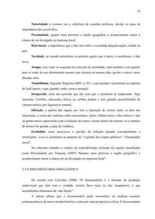 12



        Notoriedade é comum ver a cobertura de ocasiões políticas, devido ao grau de
importância dos envolvidos;
        Proximidade, quanto mais próximo a região geográfica o acontecimento maior a
chance de ser divulgado na imprensa local.
        Relevância, a importância que o fato terá sobre a sociedade daquela região, estado ou
país.
        Novidade, no mundo jornalístico se prioriza aquilo que é único, o ineditismo, o fato
novo.
        Tempo, esse valor se enquadra no conceito de atualidade, mas também é um gancho
para se tratar de um determinado assunto que ocorreu na mesma data, porém a meses, anos,
décadas atrás.
        Notabilidade, Segundo Traquina (2005, p. 82), o que prende o jornalismo as repostas
do lead (quem, o que, quando, onde, como e porquê).
        Inesperado, seria um ocorrido que faz com que o jornalista se surpreenda. Algo
inusitado; Conflito, discussões físicas ou verbais podem e tem grandes possibilidades de
virarem notícia, por fugirem ao normal;
        Infração, a quebra das regras, por isso a figuração de crimes todos os dias nos
telejornais, a rotina das matérias sobre assassinatos, furtos. Dentro desse valor notícia o fato
só ganha maior repercussão com a inclusão de outros valores dentro do mesmo, se o número
de mortos for grande, o grau de violência.
        Escândalo, neste associa-se a questão da infração quando correspondente a
instituições. Leva o jornalismo ao patamar de “vigilante dos órgãos públicos”, “fiscalizador
social”.
        No referente trabalho o critério de noticiabilidade utilizado foi aquele classificado
como Proximidade por Traquina (2007) “Quanto mais próximo a região geográfica o
acontecimento maior a chance de ser divulgado na imprensa local”.


2.3 O DOCUMENTÁRIO JORNALÍSTICO


        De acordo com Carvalho (2006) “O documentário é o formato de produção
audiovisual que lida com a verdade, mostra fatos reais ou não imaginários, o que
normalmente chamamos de „não-ficção‟”
        A autora afirma que o documentário pode reconstituir ou analisar assuntos
contemporâneos de nosso mundo histórico vistos por uma perspectiva crítica. O documentário
 