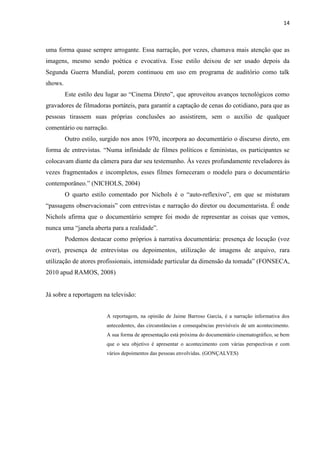 14



uma forma quase sempre arrogante. Essa narração, por vezes, chamava mais atenção que as
imagens, mesmo sendo poética e evocativa. Esse estilo deixou de ser usado depois da
Segunda Guerra Mundial, porem continuou em uso em programa de auditório como talk
shows.
         Este estilo deu lugar ao “Cinema Direto”, que aproveitou avanços tecnológicos como
gravadores de filmadoras portáteis, para garantir a captação de cenas do cotidiano, para que as
pessoas tirassem suas próprias conclusões ao assistirem, sem o auxílio de qualquer
comentário ou narração.
         Outro estilo, surgido nos anos 1970, incorpora ao documentário o discurso direto, em
forma de entrevistas. “Numa infinidade de filmes políticos e feministas, os participantes se
colocavam diante da câmera para dar seu testemunho. Às vezes profundamente reveladores às
vezes fragmentados e incompletos, esses filmes forneceram o modelo para o documentário
contemporâneo.” (NICHOLS, 2004)
         O quarto estilo comentado por Nichols é o “auto-reflexivo”, em que se misturam
“passagens observacionais” com entrevistas e narração do diretor ou documentarista. É onde
Nichols afirma que o documentário sempre foi modo de representar as coisas que vemos,
nunca uma “janela aberta para a realidade”.
         Podemos destacar como próprios à narrativa documentária: presença de locução (voz
over), presença de entrevistas ou depoimentos, utilização de imagens de arquivo, rara
utilização de atores profissionais, intensidade particular da dimensão da tomada” (FONSECA,
2010 apud RAMOS, 2008)


Já sobre a reportagem na televisão:


                        A reportagem, na opinião de Jaime Barroso García, é a narração informativa dos
                        antecedentes, das circunstâncias e consequências previsíveis de um acontecimento.
                        A sua forma de apresentação está próxima do documentário cinematográfico, se bem
                        que o seu objetivo é apresentar o acontecimento com várias perspectivas e com
                        vários depoimentos das pessoas envolvidas. (GONÇALVES)
 