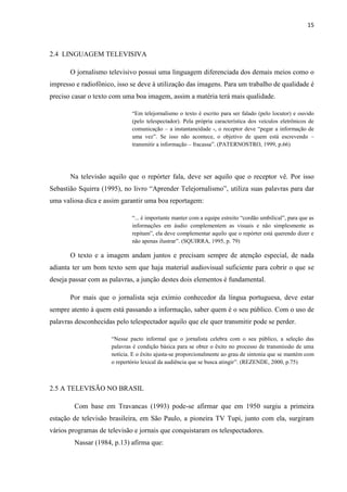 15



2.4 LINGUAGEM TELEVISIVA

       O jornalismo televisivo possui uma linguagem diferenciada dos demais meios como o
impresso e radiofônico, isso se deve à utilização das imagens. Para um trabalho de qualidade é
preciso casar o texto com uma boa imagem, assim a matéria terá mais qualidade.

                              “Em telejornalismo o texto é escrito para ser falado (pelo locutor) e ouvido
                              (pelo telespectador). Pela própria característica dos veículos eletrônicos de
                              comunicação – a instantaneidade -, o receptor deve “pegar a informação de
                              uma vez”. Se isso não acontece, o objetivo de quem está escrevendo –
                              transmitir a informação – fracassa”. (PATERNOSTRO, 1999, p.66)




       Na televisão aquilo que o repórter fala, deve ser aquilo que o receptor vê. Por isso
Sebastião Squirra (1995), no livro “Aprender Telejornalismo”, utiliza suas palavras para dar
uma valiosa dica e assim garantir uma boa reportagem:

                              “... é importante manter com a equipe estreito “cordão umbilical”, para que as
                              informações em áudio complementem as visuais e não simplesmente as
                              repitam”, ela deve complementar aquilo que o repórter está querendo dizer e
                              não apenas ilustrar”. (SQUIRRA, 1995, p. 79)

       O texto e a imagem andam juntos e precisam sempre de atenção especial, de nada
adianta ter um bom texto sem que haja material audiovisual suficiente para cobrir o que se
deseja passar com as palavras, a junção destes dois elementos é fundamental.

       Por mais que o jornalista seja exímio conhecedor da língua portuguesa, deve estar
sempre atento à quem está passando a informação, saber quem é o seu público. Com o uso de
palavras desconhecidas pelo telespectador aquilo que ele quer transmitir pode se perder.

                      “Nesse pacto informal que o jornalista celebra com o seu público, a seleção das
                      palavras é condição básica para se obter o êxito no processo de transmissão de uma
                      notícia. E o êxito ajusta-se proporcionalmente ao grau de sintonia que se mantém com
                      o repertório lexical da audiência que se busca atingir”. (REZENDE, 2000, p.75)



2.5 A TELEVISÃO NO BRASIL

        Com base em Travancas (1993) pode-se afirmar que em 1950 surgiu a primeira
estação de televisão brasileira, em São Paulo, a pioneira TV Tupi, junto com ela, surgiram
vários programas de televisão e jornais que conquistaram os telespectadores.
        Nassar (1984, p.13) afirma que:
 