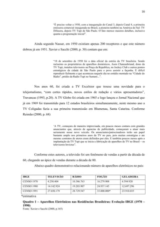 16



                            “É preciso voltar a 1950, com a inauguração do Canal 3, depois Canal 4, a primeira
                            emissora comercial inaugurada no Brasil, a pioneira também na América do Sul: TV
                            Difusora, depois TV Tupi de São Paulo. O fato merece maiores detalhes, inclusive
                            quanta a programação inicial”.


           Ainda segundo Nassar, em 1950 existiam apenas 200 receptores e que este número
 dobrou já em 1951. Xavier e Sacchi (2000, p. 30) contam que em:


                            “18 de setembro de 1950 foi a data oficial da estréia da TV brasileira. Sendo
                            raríssimo os proprietários de aparelhos domésticos, Assis Chateaubriand, dono da
                            TV Tupi, instalou televisores na Praça da Republica, no Jockey Club e outros pontos
                            estratégicos da cidade de São Paulo para o povo assistir a façanha. É difícil
                            reproduzir fielmente o que aconteceu naquele dia no estúdio montado na “Cidade do
                            Rádio”, prédio da Radio Tupi no Sumaré...”.


           Nos anos 60, foi criada a TV Excelsior que trouxe uma novidade para o
 telejornalismo, “com cortes rápidos, novos estilos de redação e vários apresentadores”,
 Travancas (1993, p.20). A TV Globo foi criada em 1965 e logo lançou o Jornal Nacional que
 já em 1969 foi transmitido para 12 estados brasileiros simultaneamente, neste mesmo ano a
 TV Coligadas fazia a sua primeira transmissão em Blumenau, Santa Catarina. Conforme
 Reimão (2000, p. 68)


                            „A TV, começara de maneira improvisada, em poucos meses contara com grandes
                            anunciantes que, através de agencias de publicidade, começaram a atuar mais
                            seriamente nesse novo veiculo. Os anunciantes/patrocinadores terão um papel
                            bastante amplo nos primeiros anos da TV no pais, pois muitas estratégias e ate
                            mesmo contratos de atores eram definidos por eles. E também poucos meses após a
                            implantação da TV Tupi que se inicia a fabricação de aparelhos de TV no Brasil – os
                            televisores Invictus”.


           Conforme estes autores, a televisão foi um fenômeno de vendas a partir da década de
 60, chegando ao ápice de vendas durante a década de 80.
           Abaixo quadro demonstrativo relacionando número de aparelhos eletrônicos no país:


 IBGE                  TELEVISÃO             RÁDIO                 FOGÃO                  GELADEIRA
 CENSO 1970            4.250.404             10.386.763            16.279.908             4.594.920
 CENSO 1980            14.142.924            19.203.907            24.937.145             12.697.296
 CENSO 1991            27.650.179            28.729.547            33.000.000*            23.910.035
*estimativa
 Quadro 1 – Aparelhos Eletrônicos nas Residências Brasileiras: Evolução IBGE (1970 –
 1990)
 Fonte: Xavier e Sacchi (2000, p.165)
 