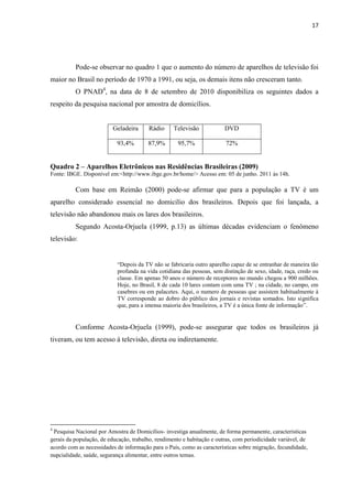 17




          Pode-se observar no quadro 1 que o aumento do número de aparelhos de televisão foi
maior no Brasil no período de 1970 a 1991, ou seja, os demais itens não cresceram tanto.
          O PNAD4, na data de 8 de setembro de 2010 disponibiliza os seguintes dados a
respeito da pesquisa nacional por amostra de domicílios.


                          Geladeira     Rádio      Televisão            DVD

                           93,4%        87,9%        95,7%              72%


Quadro 2 – Aparelhos Eletrônicos nas Residências Brasileiras (2009)
Fonte: IBGE. Disponível em:<http://www.ibge.gov.br/home/> Acesso em: 05 de junho. 2011 às 14h.

          Com base em Reimão (2000) pode-se afirmar que para a população a TV é um
aparelho considerado essencial no domicilio dos brasileiros. Depois que foi lançada, a
televisão não abandonou mais os lares dos brasileiros.
          Segundo Acosta-Orjuela (1999, p.13) as últimas décadas evidenciam o fenômeno
televisão:


                           “Depois da TV não se fabricaria outro aparelho capaz de se entranhar de maneira tão
                           profunda na vida cotidiana das pessoas, sem distinção de sexo, idade, raça, credo ou
                           classe. Em apenas 50 anos o número de receptores no mundo chegou a 900 milhões.
                           Hoje, no Brasil, 8 de cada 10 lares contam com uma TV ; na cidade, no campo, em
                           casebres ou em palacetes. Aqui, o numero de pessoas que assistem habitualmente à
                           TV corresponde ao dobro do público dos jornais e revistas somados. Isto significa
                           que, para a imensa maioria dos brasileiros, a TV é a única fonte de informação”.


          Conforme Acosta-Orjuela (1999), pode-se assegurar que todos os brasileiros já
tiveram, ou tem acesso à televisão, direta ou indiretamente.




4
 Pesquisa Nacional por Amostra de Domicílios- investiga anualmente, de forma permanente, características
gerais da população, de educação, trabalho, rendimento e habitação e outras, com periodicidade variável, de
acordo com as necessidades de informação para o País, como as características sobre migração, fecundidade,
nupcialidade, saúde, segurança alimentar, entre outros temas.
 