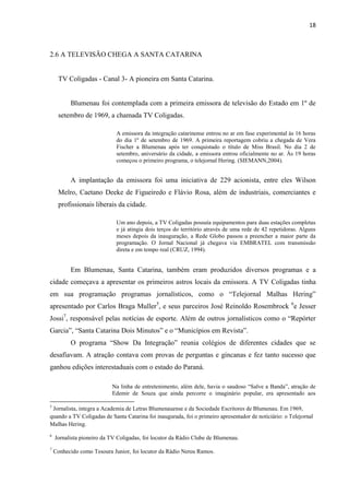 18



2.6 A TELEVISÃO CHEGA A SANTA CATARINA


     TV Coligadas - Canal 3- A pioneira em Santa Catarina.


          Blumenau foi contemplada com a primeira emissora de televisão do Estado em 1º de
     setembro de 1969, a chamada TV Coligadas.

                             A emissora da integração catarinense entrou no ar em fase experimental às 16 horas
                             do dia 1º de setembro de 1969. A primeira reportagem cobriu a chegada de Vera
                             Fischer a Blumenau após ter conquistado o título de Miss Brasil. No dia 2 de
                             setembro, aniversário da cidade, a emissora entrou oficialmente no ar. Às 19 horas
                             começou o primeiro programa, o telejornal Hering. (SIEMANN,2004).


          A implantação da emissora foi uma iniciativa de 229 acionista, entre eles Wilson
     Melro, Caetano Deeke de Figueiredo e Flávio Rosa, além de industriais, comerciantes e
     profissionais liberais da cidade.

                             Um ano depois, a TV Coligadas possuía equipamentos para duas estações completas
                             e já atingia dois terços do território através de uma rede de 42 repetidoras. Alguns
                             meses depois da inauguração, a Rede Globo passou a preencher a maior parte da
                             programação. O Jornal Nacional já chegava via EMBRATEL com transmissão
                             direta e em tempo real (CRUZ, 1994).


          Em Blumenau, Santa Catarina, também eram produzidos diversos programas e a
cidade começava a apresentar os primeiros astros locais da emissora. A TV Coligadas tinha
em sua programação programas jornalísticos, como o “Telejornal Malhas Hering”
apresentado por Carlos Braga Muller5, e seus parceiros José Reinoldo Rosembrock 6e Jesser
Jossi7, responsável pelas notícias de esporte. Além de outros jornalísticos como o “Repórter
Garcia”, “Santa Catarina Dois Minutos” e o “Municípios em Revista”.
          O programa “Show Da Integração” reunia colégios de diferentes cidades que se
desafiavam. A atração contava com provas de perguntas e gincanas e fez tanto sucesso que
ganhou edições interestaduais com o estado do Paraná.

                           Na linha de entretenimento, além dele, havia o saudoso “Salve a Banda”, atração de
                           Edemir de Souza que ainda percorre o imaginário popular, era apresentado aos

5
 Jornalista, integra a Academia de Letras Blumenauense e da Sociedade Escritores de Blumenau. Em 1969,
quando a TV Coligadas de Santa Catarina foi inaugurada, foi o primeiro apresentador de noticiário: o Telejornal
Malhas Hering.
6
    Jornalista pioneiro da TV Coligadas, foi locutor da Rádio Clube de Blumenau.
7
    Conhecido como Tesoura Junior, foi locutor da Rádio Nereu Ramos.
 