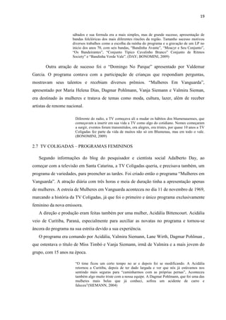 19



                      sábados e sua formula era a mais simples, mas de grande sucesso, apresentação de
                      bandas folclóricas dos mais diferentes rincões da região. Tamanho sucesso motivou
                      diversos trabalhos como a escolha da rainha do programa e a gravação de um LP no
                      inicio dos anos 70, com seis bandas, “Bandinha Avante”, “Moacyr e Seu Conjunto”,
                      “Os Bandeirantes”, “Conjunto Típico Cavalinho Branco” Conjunto de Ritmos
                      Society” e “Bandinha Verde Vale”. (DAY; BONOMINI, 2009)

       Outra atração de sucesso foi o “Domingo No Parque” apresentado por Valdemar
Garcia. O programa contava com a participação de crianças que respondiam perguntas,
mostravam seus talentos e recebiam diversos prêmios. “Mulheres Em Vanguarda”,
apresentado por Maria Helena Dias, Dagmar Pohlmann, Vanja Siemann e Valmira Sieman,
era destinado às mulheres e tratava de temas como moda, cultura, lazer, além de receber
artistas de renome nacional.

                       Diferente do radio, a TV começava ali a mudar os hábitos dos blumenauenses, que
                       começavam a inserir em sua vida a TV como algo do cotidiano. Nomes começaram
                       a surgir, eventos foram transmitidos, ora alegres, ora tristes, por quase 10 anos a TV
                       Coligadas fez parte da vida de muitos não só em Blumenau, mas em todo o vale.
                       (BONOMINI, 2009)

2.7 TV COLIGADAS – PROGRAMAS FEMININOS

   Segundo informações do blog do pesquisador e cientista social Adalberto Day, ao
começar com a televisão em Santa Catarina, a TV Coligadas queria, e precisava também, um
programa de variedades, para preencher as tardes. Foi criado então o programa “Mulheres em
Vanguarda”. A atração diária com três horas e meia de duração tinha a apresentação apenas
de mulheres. A estreia de Mulheres em Vanguarda aconteceu no dia 11 de novembro de 1969,
marcando a história da TV Coligadas, já que foi o primeiro e único programa exclusivamente
feminino da nova emissora.
   A direção e produção eram feitas também por uma mulher, Acidália Bittencourt. Acidália
veio de Curitiba, Paraná, especialmente para auxiliar as novatas no programa e tornou-se
âncora do programa na sua estréia devido a sua experiência.
   O programa era comando por Acidália, Valmira Siemann, Lane Wirth, Dagmar Pohlman ,
que ostentava o título de Miss Timbó e Vanja Siemann, irmã de Valmira e a mais jovem do
grupo, com 15 anos na época.

                       “O time ficou um certo tempo no ar e depois foi se modificando. A Acidália
                       retornou a Curitiba, depois de ter dado largada e ver que nós já estávamos nos
                       sentindo mais seguras para “caminharmos com as próprias pernas”, Aconteceu
                       também algo muito triste com a nossa equipe. A Dagmar Pohlmann, que foi uma das
                       mulheres mais belas que já conheci, sofreu um acidente de carro e
                       faleceu”(SIEMANN, 2004)
 