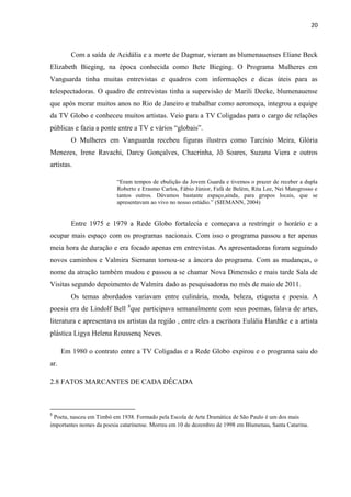 20



         Com a saída de Acidália e a morte de Dagmar, vieram as blumenauenses Eliane Beck
Elizabeth Bieging, na época conhecida como Bete Bieging. O Programa Mulheres em
Vanguarda tinha muitas entrevistas e quadros com informações e dicas úteis para as
telespectadoras. O quadro de entrevistas tinha a supervisão de Marili Deeke, blumenauense
que após morar muitos anos no Rio de Janeiro e trabalhar como aeromoça, integrou a equipe
da TV Globo e conheceu muitos artistas. Veio para a TV Coligadas para o cargo de relações
públicas e fazia a ponte entre a TV e vários “globais”.
         O Mulheres em Vanguarda recebeu figuras ilustres como Tarcísio Meira, Glória
Menezes, Irene Ravachi, Darcy Gonçalves, Chacrinha, Jô Soares, Suzana Viera e outros
artistas.

                          “Eram tempos de ebulição da Jovem Guarda e tivemos o prazer de receber a dupla
                          Roberto e Erasmo Carlos, Fábio Júnior, Fafá de Belém, Rita Lee, Nei Matogrosso e
                          tantos outros. Dávamos bastante espaço,ainda, para grupos locais, que se
                          apresentavam ao vivo no nosso estúdio.” (SIEMANN, 2004)


         Entre 1975 e 1979 a Rede Globo fortalecia e começava a restringir o horário e a
ocupar mais espaço com os programas nacionais. Com isso o programa passou a ter apenas
meia hora de duração e era focado apenas em entrevistas. As apresentadoras foram seguindo
novos caminhos e Valmira Siemann tornou-se a âncora do programa. Com as mudanças, o
nome da atração também mudou e passou a se chamar Nova Dimensão e mais tarde Sala de
Visitas segundo depoimento de Valmira dado as pesquisadoras no mês de maio de 2011.
         Os temas abordados variavam entre culinária, moda, beleza, etiqueta e poesia. A
poesia era de Lindolf Bell 8que participava semanalmente com seus poemas, falava de artes,
literatura e apresentava os artistas da região , entre eles a escritora Eulália Hardtke e a artista
plástica Ligya Helena Roussenq Neves.

      Em 1980 o contrato entre a TV Coligadas e a Rede Globo expirou e o programa saiu do
ar.

2.8 FATOS MARCANTES DE CADA DÉCADA



8
 Poeta, nasceu em Timbó em 1938. Formado pela Escola de Arte Dramática de São Paulo é um dos mais
importantes nomes da poesia catarinense. Morreu em 10 de dezembro de 1998 em Blumenau, Santa Catarina.
 
