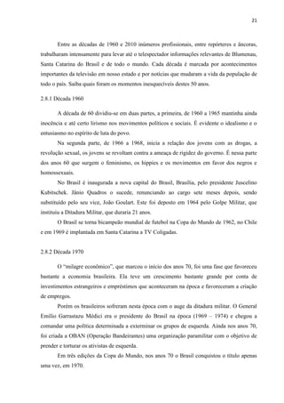 21



       Entre as décadas de 1960 e 2010 inúmeros profissionais, entre repórteres e âncoras,
trabalharam intensamente para levar até o telespectador informações relevantes de Blumenau,
Santa Catarina do Brasil e de todo o mundo. Cada década é marcada por acontecimentos
importantes da televisão em nosso estado e por notícias que mudaram a vida da população de
todo o país. Saiba quais foram os momentos inesquecíveis destes 50 anos.

2.8.1 Década 1960

       A década de 60 dividiu-se em duas partes, a primeira, de 1960 a 1965 mantinha ainda
inocência e até certo lirismo nos movimentos políticos e sociais. É evidente o idealismo e o
entusiasmo no espírito de luta do povo.
       Na segunda parte, de 1966 a 1968, inicia a relação dos jovens com as drogas, a
revolução sexual, os jovens se revoltam contra a ameaça de rigidez do governo. É nessa parte
dos anos 60 que surgem o feminismo, os hippies e os movimentos em favor dos negros e
homossexuais.
       No Brasil é inaugurada a nova capital do Brasil, Brasília, pelo presidente Juscelino
Kubitschek. Jânio Quadros o sucede, renunciando ao cargo sete meses depois, sendo
substituído pelo seu vice, João Goulart. Este foi deposto em 1964 pelo Golpe Militar, que
instituiu a Ditadura Militar, que duraria 21 anos.
       O Brasil se torna bicampeão mundial de futebol na Copa do Mundo de 1962, no Chile
e em 1969 é implantada em Santa Catarina a TV Coligadas.


2.8.2 Década 1970

       O “milagre econômico”, que marcou o início dos anos 70, foi uma fase que favoreceu
bastante a economia brasileira. Ela teve um crescimento bastante grande por conta de
investimentos estrangeiros e empréstimos que aconteceram na época e favoreceram a criação
de empregos.
       Porém os brasileiros sofreram nesta época com o auge da ditadura militar. O General
Emílio Garrastazu Médici era o presidente do Brasil na época (1969 – 1974) e chegou a
comandar uma política determinada a exterminar os grupos de esquerda. Ainda nos anos 70,
foi criada a OBAN (Operação Bandeirantes) uma organização paramilitar com o objetivo de
prender e torturar os ativistas de esquerda.
       Em três edições da Copa do Mundo, nos anos 70 o Brasil conquistou o título apenas
uma vez, em 1970.
 