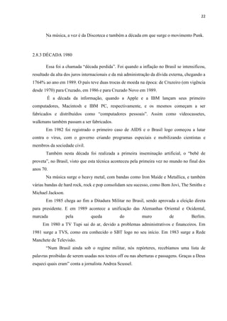 22



       Na música, a vez é da Discoteca e também a década em que surge o movimento Punk.



2.8.3 DÉCADA 1980

       Essa foi a chamada “década perdida”. Foi quando a inflação no Brasil se intensificou,
resultado da alta dos juros internacionais e da má administração da dívida externa, chegando a
1764% ao ano em 1989. O país teve duas trocas de moeda na época: de Cruzeiro (em vigência
desde 1970) para Cruzado, em 1986 e para Cruzado Novo em 1989.
       É a década da informação, quando a Apple e a IBM lançam seus primeiro
computadores, Macintosh e IBM PC, respectivamente, e os mesmos começam a ser
fabricados e distribuídos como “computadores pessoais”. Assim como videocassetes,
walkmans também passam a ser fabricados.
       Em 1982 foi registrado o primeiro caso de AIDS e o Brasil logo começou a lutar
contra o vírus, com o governo criando programas especiais e mobilizando cientistas e
membros da sociedade civil.
       Também nesta década foi realizada a primeira inseminação artificial, o “bebê de
proveta”, no Brasil, visto que esta técnica aconteceu pela primeira vez no mundo no final dos
anos 70.
       Na música surge o heavy metal, com bandas como Iron Maide e Metallica, e também
várias bandas de hard rock, rock e pop consolidam seu sucesso, como Bom Jovi, The Smiths e
Michael Jackson.
       Em 1985 chega ao fim a Ditadura Militar no Brasil, sendo aprovada a eleição direta
para presidente. E em 1989 acontece a unificação das Alemanhas Oriental e Ocidental,
marcada            pela        queda           do          muro           de          Berlim.
     Em 1980 a TV Tupi sai do ar, devido a problemas administrativos e financeiros. Em
1981 surge a TVS, como era conhecido o SBT logo no seu início. Em 1983 surge a Rede
Manchete de Televisão.
       “Num Brasil ainda sob o regime militar, nós repórteres, recebíamos uma lista de
palavras proibidas de serem usadas nos textos off ou nas aberturas e passagens. Graças a Deus
esqueci quais eram” conta a jornalista Andrea Scussel.
 