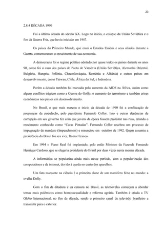 23



2.8.4 DÉCADA 1990

       Foi a última década do século XX. Logo no início, o colapso da União Soviética e o
fim da Guerra Fria, que havia iniciado em 1947.

       Os países do Primeiro Mundo, que eram o Estados Unidos e seus aliados durante a
Guerra, comemoraram o crescimento de sua economia.

       A democracia foi o regime político adotado por quase todos os países durante os anos
90, como foi o caso dos países do Pacto de Varsóvia (União Soviética, Alemanha Oriental,
Bulgária, Hungria, Polônia, Checoslováquia, Romênia e Albânia) e outros países em
desenvolvimento, como Taiwan, Chile, África do Sul, e Indonésia.

       Porém a década também foi marcada pelo aumento da AIDS na África, assim como
alguns conflitos trágicos como a Guerra do Golfo, o aumento do terrorismo e também crises
econômicas nos países em desenvolvimento.

       No Brasil, o que mais marcou o início da década de 1990 foi a confiscação de
poupanças da população, pelo presidente Fernando Collor. Isso e outras denúncias de
corrupção em seu governo fez com que jovens da época fossem protestar nas ruas, criando o
movimento conhecido como “Caras Pintadas”. Fernando Collor recebeu um processo de
impugnação de mandato (Impeachment) e renunciou em outubro de 1992. Quem assumiu a
presidência do Brasil foi seu vice, Itamar Franco.

       Em 1994 o Plano Real foi implantado, pelo então Ministro da Fazenda Fernando
Henrique Cardoso, que se elegeria presidente do Brasil por duas vezes nesta mesma década.

       A informática se populariza ainda mais nesse período, com a popularização dos
computadores e da internet, devido à queda no custo dos aparelhos.

       Um fato marcante na ciência é o primeiro clone de um mamífero feito no mundo: a
ovelha Dolly.

       Com o fim da ditadura e da censura no Brasil, as telenovelas começam a abordar
temas mais polêmicos como homossexualidade e reforma agrária. Também é criada a TV
Globo Internacional, no fim da década, sendo o primeiro canal de televisão brasileiro a
transmitir para o exterior.
 