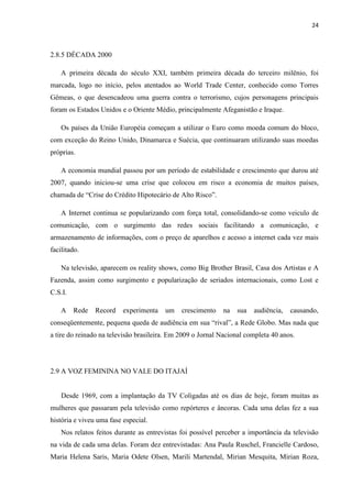 24



2.8.5 DÉCADA 2000

    A primeira década do século XXI, também primeira década do terceiro milênio, foi
marcada, logo no início, pelos atentados ao World Trade Center, conhecido como Torres
Gêmeas, o que desencadeou uma guerra contra o terrorismo, cujos personagens principais
foram os Estados Unidos e o Oriente Médio, principalmente Afeganistão e Iraque.

    Os países da União Européia começam a utilizar o Euro como moeda comum do bloco,
com exceção do Reino Unido, Dinamarca e Suécia, que continuaram utilizando suas moedas
próprias.

    A economia mundial passou por um período de estabilidade e crescimento que durou até
2007, quando iniciou-se uma crise que colocou em risco a economia de muitos países,
chamada de “Crise do Crédito Hipotecário de Alto Risco”.

    A Internet continua se popularizando com força total, consolidando-se como veiculo de
comunicação, com o surgimento das redes sociais facilitando a comunicação, e
armazenamento de informações, com o preço de aparelhos e acesso a internet cada vez mais
facilitado.

    Na televisão, aparecem os reality shows, como Big Brother Brasil, Casa dos Artistas e A
Fazenda, assim como surgimento e popularização de seriados internacionais, como Lost e
C.S.I.

    A    Rede   Record    experimenta   um    crescimento   na   sua   audiência,   causando,
conseqüentemente, pequena queda de audiência em sua “rival”, a Rede Globo. Mas nada que
a tire do reinado na televisão brasileira. Em 2009 o Jornal Nacional completa 40 anos.




2.9 A VOZ FEMININA NO VALE DO ITAJAÍ


    Desde 1969, com a implantação da TV Coligadas até os dias de hoje, foram muitas as
mulheres que passaram pela televisão como repórteres e âncoras. Cada uma delas fez a sua
história e viveu uma fase especial.
    Nos relatos feitos durante as entrevistas foi possível perceber a importância da televisão
na vida de cada uma delas. Foram dez entrevistadas: Ana Paula Ruschel, Francielle Cardoso,
Maria Helena Saris, Maria Odete Olsen, Marili Martendal, Mirian Mesquita, Mirian Roza,
 
