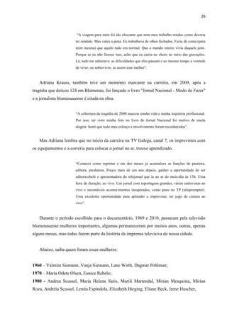 26



                        “A viagem para mim foi tão chocante que nem meu trabalho rendeu como deveria
                       ter rendido. Mas valeu a pena. Eu trabalhava de olhos fechados. Fazia de conta (para
                       mim mesma) que aquilo tudo era normal. Que o mundo inteiro vivia daquele jeito.
                       Porque se eu não fizesse isso, acho que eu cairia no choro no meio das gravações.
                       Lá, tudo me admirava: as dificuldades que eles passam e ao mesmo tempo a vontade
                       de viver, ou sobreviver, se assim soar melhor”.



   Adriana Krauss, também teve um momento marcante na carreira, em 2009, após a
tragédia que deixou 124 em Blumenau, foi lançado o livro "Jornal Nacional - Modo de Fazer"
e a jornalista blumenauense é citada na obra.


                       “A cobertura da tragédia de 2008 marcou minha vida e minha trajetória profissional.
                       Por isso, ter visto minha foto no livro do Jornal Nacional foi motivo de muita
                       alegria. Senti que todo meu esforço e envolvimento foram reconhecidos”.


   Mas Adriana lembra que no início da carreira na TV Galega, canal 7, os imprevistos com
os equipamentos e a correria para colocar o jornal no ar, trouxe aprendizado.


                       “Comecei como repórter e em dez meses já acumulava as funções de pauteira,
                       editora, produtora. Pouco mais de um ano depois, ganhei a oportunidade de ser
                       editora-chefe e apresentadora do telejornal que ia ao ar do meio-dia às 13h. Uma
                       hora de duração, ao vivo. Um jornal com reportagens grandes, várias entrevistas ao
                       vivo e incontáveis acontecimentos inesperados, como pane no TP (teleprompter).
                       Uma excelente oportunidade para aprender a improvisar, ter jogo de cintura ao
                       vivo”.



   Durante o período escolhido para o documentário, 1969 e 2010, passaram pela televisão
blumenauense mulheres importantes, algumas permaneceram por muitos anos, outras, apenas
alguns meses, mas todas fazem parte da história da imprensa televisiva de nossa cidade.


   Abaixo, saiba quem foram essas mulheres:


1960 – Valmira Siemann, Vanja Siemann, Lane Wirth, Dagmar Pohlman;
1970 – Maria Odete Olsen, Eunice Rebelo;
1980 - Andrea Scussel, Maria Helena Saris, Marili Martendal, Mirian Mesquista, Mirian
Roza, Andréia Scussel, Lenita Espíndola, Elizabeth Bieging, Eliane Beck, Irene Huscher,
 