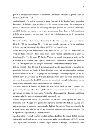 28



passou a apresentador o quadro de variedades. Atualmente apresenta o quadro “Bem na
Moda” na RICTV Record.
Andrea Scussel - Foi repórter do Jornal de Santa Catarina e da TV Barriga Verde, sucursal de
Blumenau. Trabalhou como apresentadora de vídeos institucionais, fez reportagens e
locuções. Atuou como âncora em cinco campanhas para prefeito em Blumenau e Joinville e
em 2000 dirigiu e apresentou o seu próprio programa de TV, o Esporte Café. Atualmente
trabalha como assessora de imprensa e mestre de cerimônia em convenções nacionais e
internacionais.
Maria Helena Saris - Foi durante 10 anos repórter da RBS TV, cobriu a grave da indústria
têxtil de 1988 e a enchente de 2011. Fez diversas entradas nacionais ao vivo e atualmente
trabalha como coordenadora de jornalismo da TV AL em Florianópolis.
Mirian Mesquita- Iniciou no jornalismo na TV Rondônia em 1989. Em 1991 trabalhou na TV
Vale do Itajaí (emissora Band) onde atuou como repórter, apresentadora e chefe de
jornalismo. Em 1994 foi para a TV Barriga Verde e em seguida entrou para a equipe da TV
Coligadas de SC, atuando como repórter, apresentadora e editora de esportes do “Bom Dia
SC. Em 1999 ingressou na TV Galega e atualmente é sócia da Produtora Pacto Vídeo.
Roberta Dietrich - Tem 15 anos de experiência em televisão, a profissional já trabalhou nas
principais Emissoras do Estado de Santa Catarina, como repórter apresentadora e editora.
Enquanto esteve na RBS TV, viajou para a Alemanha pela emissora para participar de um
especial sobre a Oktoberfest de Munique. Também atuou como professora universitária e
assessora de comunicação. Em 2004 começou um trabalho de produção independente e criou
um programa sobre decoração e arquitetura para um canal a cabo.
Ana Paula Ruschel- É formada em Jornalismo pela Univali Itajaí, em 1997. Durante a vida
profissional, atuou no SBT, Record, RBS TV de Santa Catarina, além de ter produzido e
apresentado programa em países como Alemanha, Chile, Argentina e Uruguai. Atualmente
responde pela direção de atendimento da Oficina das palavras.
Viviane Wagenknecht- Iniciou no jornalismo aos 16 anos como repórter do Jornal de
Blumenau na TV Galega, após quatro anos ingressou como repórter da Rede SC, que após
dois anos passou a transmitir a programação da Rede Record, em Blumenau chamada Ric
Record. Passou pela RBS TV em 2010 e atualmente trabalha como apresentadora em TV‟s
Corporativas e repórter da Ric Record Blumenau.
Angélica Satler – Formada pela Universidade de Passo Fundo no Rio Grande do Sul, iniciou a
sua carreira trabalhando em um jornal impresso da região e em rádios AM e FM. No ano de
2007, a gaúcha decidiu mudar de estado e foi para a cidade de Brusque, Santa Catarina, onde
 