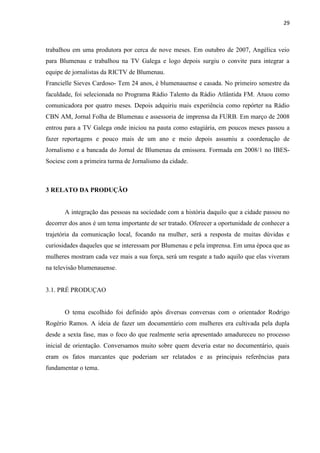 29



trabalhou em uma produtora por cerca de nove meses. Em outubro de 2007, Angélica veio
para Blumenau e trabalhou na TV Galega e logo depois surgiu o convite para integrar a
equipe de jornalistas da RICTV de Blumenau.
Francielle Sieves Cardoso- Tem 24 anos, é blumenauense e casada. No primeiro semestre da
faculdade, foi selecionada no Programa Rádio Talento da Rádio Atlântida FM. Atuou como
comunicadora por quatro meses. Depois adquiriu mais experiência como repórter na Rádio
CBN AM, Jornal Folha de Blumenau e assessoria de imprensa da FURB. Em março de 2008
entrou para a TV Galega onde iniciou na pauta como estagiária, em poucos meses passou a
fazer reportagens e pouco mais de um ano e meio depois assumiu a coordenação de
Jornalismo e a bancada do Jornal de Blumenau da emissora. Formada em 2008/1 no IBES-
Sociesc com a primeira turma de Jornalismo da cidade.



3 RELATO DA PRODUÇÃO


       A integração das pessoas na sociedade com a história daquilo que a cidade passou no
decorrer dos anos é um tema importante de ser tratado. Oferecer a oportunidade de conhecer a
trajetória da comunicação local, focando na mulher, será a resposta de muitas dúvidas e
curiosidades daqueles que se interessam por Blumenau e pela imprensa. Em uma época que as
mulheres mostram cada vez mais a sua força, será um resgate a tudo aquilo que elas viveram
na televisão blumenauense.


3.1. PRÉ PRODUÇAO


       O tema escolhido foi definido após diversas conversas com o orientador Rodrigo
Rogério Ramos. A ideia de fazer um documentário com mulheres era cultivada pela dupla
desde a sexta fase, mas o foco do que realmente seria apresentado amadureceu no processo
inicial de orientação. Conversamos muito sobre quem deveria estar no documentário, quais
eram os fatos marcantes que poderiam ser relatados e as principais referências para
fundamentar o tema.
 