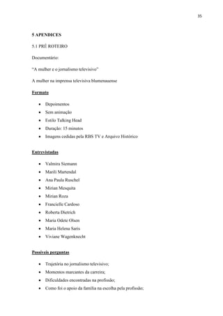 35



5 APENDICES

5.1 PRÉ ROTEIRO

Documentário:

“A mulher e o jornalismo televisivo”

A mulher na imprensa televisiva blumenauense

Formato

       Depoimentos
       Sem animação
       Estilo Talking Head
       Duração: 15 minutos
       Imagens cedidas pela RBS TV e Arquivo Histórico


Entrevistadas

       Valmira Siemann
       Marili Martendal
       Ana Paula Ruschel
       Mirian Mesquita
       Mirian Roza
       Francielle Cardoso
       Roberta Dietrich
       Maria Odete Olsen
       Maria Helena Saris
       Viviane Wagenknecht


Possíveis perguntas

       Trajetória no jornalismo televisivo;
       Momentos marcantes da carreira;
       Dificuldades encontradas na profissão;
       Como foi o apoio da família na escolha pela profissão;
 