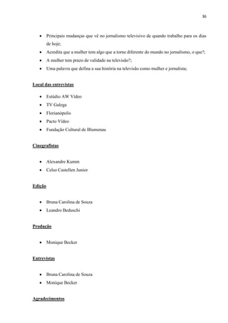 36



         Principais mudanças que vê no jornalismo televisivo de quando trabalho para os dias
         de hoje;
         Acredita que a mulher tem algo que a torne diferente do mundo no jornalismo, o que?;
         A mulher tem prazo de validade na televisão?;
         Uma palavra que defina a sua história na televisão como mulher e jornalista;


Local das entrevistas

         Estúdio AW Vídeo
         TV Galega
         Florianópolis
         Pacto Vídeo
         Fundação Cultural de Blumenau


Cinegrafistas


         Alexandre Kumm
         Celso Castellen Junior


Edição


         Bruna Carolina de Souza
         Leandro Beduschi


Produção


         Monique Becker


Entrevistas


         Bruna Carolina de Souza
         Monique Becker


Agradecimentos
 