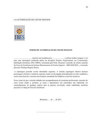 43




5.4 AUTORIZAÇÃO DE USO DE IMAGEM




                          TERMO DE AUTORIZAÇÃO DE USO DE IMAGENS



........................................ autorizo o(a) acadêmico(a) ........................... a utilizar minhas imagens e voz
para uma reportagem produzida dentro da disciplina Projetos Experimentais em Comunicação,
habilitação Jornalismo (PEC-JORN), ministrada pela Profa. Rosemeri Laurindo, do sétimo semestre
do Curso de Jornalismo do Instituto Blumenauense de Ensino Superior – IBES/SOCIESC., e orientado
pelo prof. Rodrigo Rogério Ramos.

 A reportagem pretende revelar identidades regionais. A referida reportagem objetiva destacar
personagens, histórias e temáticas regionais sendo sua divulgação principalmente no meio acadêmico,
assim como festivais e mostras universitárias, atendendo fins didáticos e sem fins lucrativos.

Estou ciente de que o referido trabalho tem acompanhamento de jornalistas profissionais, docentes do
curso acima citado e, portanto, as cenas e depoimentos ora autorizados não implicarão em
constrangimento de qualquer espécie para as pessoas envolvidas, sendo trabalhadas conforme
preceitua o Código de Ética do Jornalismo.




                                             Blumenau,...... de ..... de 2011.




                                      ................................................................
 