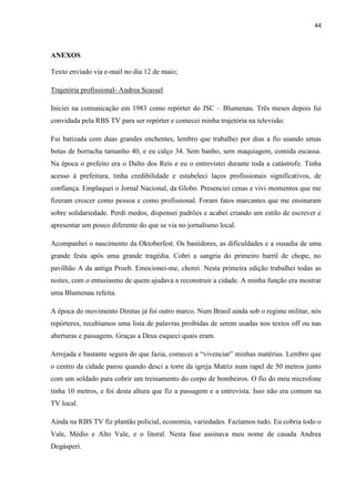 44



ANEXOS

Texto enviado via e-mail no dia 12 de maio;

Trajetória profissional- Andrea Scussel

Iniciei na comunicação em 1983 como repórter do JSC – Blumenau. Três meses depois fui
convidada pela RBS TV para ser repórter e comecei minha trajetória na televisão.

Fui batizada com duas grandes enchentes, lembro que trabalhei por dias a fio usando umas
botas de borracha tamanho 40, e eu calço 34. Sem banho, sem maquiagem, comida escassa.
Na época o prefeito era o Dalto dos Reis e eu o entrevistei durante toda a catástrofe. Tinha
acesso à prefeitura, tinha credibilidade e estabeleci laços profissionais significativos, de
confiança. Emplaquei o Jornal Nacional, da Globo. Presenciei cenas e vivi momentos que me
fizeram crescer como pessoa e como profissional. Foram fatos marcantes que me ensinaram
sobre solidariedade. Perdi medos, dispensei padrões e acabei criando um estilo de escrever e
apresentar um pouco diferente do que se via no jornalismo local.

Acompanhei o nascimento da Oktoberfest. Os bastidores, as dificuldades e a ousadia de uma
grande festa após uma grande tragédia. Cobri a sangria do primeiro barril de chope, no
pavilhão A da antiga Proeb. Emocionei-me, chorei. Nesta primeira edição trabalhei todas as
noites, com o entusiasmo de quem ajudava a reconstruir a cidade. A minha função era mostrar
uma Blumenau refeita.

A época do movimento Diretas já foi outro marco. Num Brasil ainda sob o regime militar, nós
repórteres, recebíamos uma lista de palavras proibidas de serem usadas nos textos off ou nas
aberturas e passagens. Graças a Deus esqueci quais eram.

Arrojada e bastante segura do que fazia, comecei a “vivenciar” minhas matérias. Lembro que
o centro da cidade parou quando desci a torre da igreja Matriz num rapel de 50 metros junto
com um soldado para cobrir um treinamento do corpo de bombeiros. O fio do meu microfone
tinha 10 metros, e foi desta altura que fiz a passagem e a entrevista. Isso não era comum na
TV local.

Ainda na RBS TV fiz plantão policial, economia, variedades. Fazíamos tudo. Eu cobria todo o
Vale, Médio e Alto Vale, e o litoral. Nesta fase assinava meu nome de casada Andrea
Degásperi.
 