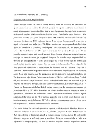 47



Texto enviado via e-mail no dia 22 de maio;

Trajetória profissional- Angélica Satler

Minha “relação” com a TV ainda é jovem! Quando entrei na faculdade de Jornalismo, eu
queria desenvolver as técnicas da televisão porque via aquelas repórteres maravilhosas e
queria estar naqueles lugares também, fazer o que elas estavam fazendo. Mas no percurso
profissional, minhas paixões mudaram diversas vezes. Passei pelo jornal impresso, pelo
jornalismo de rádio AM, pela locução de rádio FM e até me arrisquei em assessoria de
imprensa. Em junho de 2006, meio ano depois de eu ter me formado, decidi largar tudo e
seguir em busca do meu sonho: fazer TV. Deixei apartamento e emprego em Passo Fundo (na
época, eu trabalhava na Atlântida) e voltei para a casa dos meus pais, em Tapera, no Rio
Grande do Sul. Saber que era TV o que eu queria me dava o alívio de estar com 50% do
caminho andado. O resto seria suor. E eu sabia disso. Durante seis meses pesquisei vagas de
emprego em todos os cantos que eu poderia imaginar. Foi quando surgiu a oportunidade de
trabalhar em uma produtora de vídeo em Brusque. Eu aceitei, mesmo sem ter certeza que
aquele seria o caminho certo a seguir. Mas era o que eu tinha em mãos. Topei o desafio. Eu
fazia produção, reportagem e apresentação do programa que se chamava “Empresas e
Mercados”. Mostrávamos as potencialidades e o diferencial de empresas locais. Por mais que
aquilo fosse uma loucura, cada dia que passava eu me apaixonava mais pelo jornalismo de
TV. O programa não vingou. Faltaram patrocinadores. E foi necessário tirá-lo do ar. Precisei
dar jeito na minha vida profissional e, com o currículo embaixo do braço, fui bater de porta
em porta em emissoras de Itajaí, Balneário Camboriu e Blumenau. Em outubro de 2007, a TV
Galega me chamou para trabalhar. Foi ali que eu começava a dar meus primeiros passos no
jornalismo diário de TV. Além de repórter, eu editava minhas matérias, montava o jornal e
apresentava. Lembro que era uma correria danada! Apesar das dificuldades, eu amava aquela
adrenalina toda. Sabia que às 19h15 eu tinha que estar com o jornal no ar. Hoje eu vejo o
quanto as pessoas que trabalham na TV Galega são guerreiras por conseguirem colocar no ar
um telejornal de 45 minutos com assuntos só de Blumenau.

Oito meses depois, fui convidada pelo então repórter da Ric Blumenau, Henrique Zanotto, a
fazer uma entrevista na emissora. Eu fui e o Alexandre Gonçalves (Gerente de Jornalismo da
Ric) me contratou. O desafio era grande e eu descobri que o jornalismo da TV Galega não
tinha me preparado o suficiente para o jornalismo diário de um canal aberto. Não pela
experiência, e sim pelo padrão. Ao invés de matérias de quatro minutos, eu precisava fechar
 