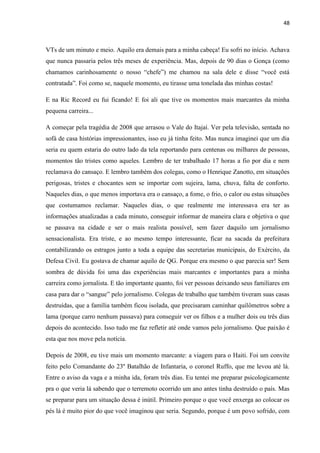 48



VTs de um minuto e meio. Aquilo era demais para a minha cabeça! Eu sofri no início. Achava
que nunca passaria pelos três meses de experiência. Mas, depois de 90 dias o Gonça (como
chamamos carinhosamente o nosso “chefe”) me chamou na sala dele e disse “você está
contratada”. Foi como se, naquele momento, eu tirasse uma tonelada das minhas costas!

E na Ric Record eu fui ficando! E foi ali que tive os momentos mais marcantes da minha
pequena carreira...

A começar pela tragédia de 2008 que arrasou o Vale do Itajaí. Ver pela televisão, sentada no
sofá de casa histórias impressionantes, isso eu já tinha feito. Mas nunca imaginei que um dia
seria eu quem estaria do outro lado da tela reportando para centenas ou milhares de pessoas,
momentos tão tristes como aqueles. Lembro de ter trabalhado 17 horas a fio por dia e nem
reclamava do cansaço. E lembro também dos colegas, como o Henrique Zanotto, em situações
perigosas, tristes e chocantes sem se importar com sujeira, lama, chuva, falta de conforto.
Naqueles dias, o que menos importava era o cansaço, a fome, o frio, o calor ou estas situações
que costumamos reclamar. Naqueles dias, o que realmente me interessava era ter as
informações atualizadas a cada minuto, conseguir informar de maneira clara e objetiva o que
se passava na cidade e ser o mais realista possível, sem fazer daquilo um jornalismo
sensacionalista. Era triste, e ao mesmo tempo interessante, ficar na sacada da prefeitura
contabilizando os estragos junto a toda a equipe das secretarias municipais, do Exército, da
Defesa Civil. Eu gostava de chamar aquilo de QG. Porque era mesmo o que parecia ser! Sem
sombra de dúvida foi uma das experiências mais marcantes e importantes para a minha
carreira como jornalista. E tão importante quanto, foi ver pessoas deixando seus familiares em
casa para dar o “sangue” pelo jornalismo. Colegas de trabalho que também tiveram suas casas
destruídas, que a família também ficou isolada, que precisaram caminhar quilômetros sobre a
lama (porque carro nenhum passava) para conseguir ver os filhos e a mulher dois ou três dias
depois do acontecido. Isso tudo me faz refletir até onde vamos pelo jornalismo. Que paixão é
esta que nos move pela notícia.

Depois de 2008, eu tive mais um momento marcante: a viagem para o Haiti. Foi um convite
feito pelo Comandante do 23º Batalhão de Infantaria, o coronel Ruffo, que me levou até lá.
Entre o aviso da vaga e a minha ida, foram três dias. Eu tentei me preparar psicologicamente
pra o que veria lá sabendo que o terremoto ocorrido um ano antes tinha destruído o país. Mas
se preparar para um situação dessa é inútil. Primeiro porque o que você enxerga ao colocar os
pés lá é muito pior do que você imaginou que seria. Segundo, porque é um povo sofrido, com
 