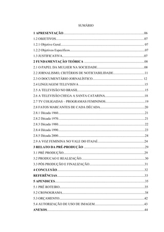 5



                                                 SUMÁRIO

1 APRESENTAÇÃO..................................................................................................06
1.2 OBJETIVOS...........................................................................................................07
1.2.1 Objetivo Geral..................................................................................................... 07
1.2.2 Objetivos Específicos...........................................................................................07
1.3 JUSTIFICATIVA...................................................................................................07
2 FUNDAMENTAÇÃO TEÓRICA .........................................................................08
2.1 O PAPEL DA MULHER NA SOCIEDADE.........................................................08
2.2 JORNALISMO, CRITÉRIOS DE NOTICIABILIDADE......................................11
2.3 O DOCUMENTÁRIO JORNALÍSTICO............................................................. 12
2.4 LINGUAGEM TELEVISIVA ...............................................................................15
2.5 A TELEVISÃO NO BRASIL.................................................................................15
2.6 A TELEVISÃO CHEGA A SANTA CATARINA................................................18
2.7 TV COLIGADAS – PROGRAMAS FEMININOS................................................19
2.8 FATOS MARCANTES DE CADA DÉCADA......................................................20
2.8.1 Década 1960.........................................................................................................21
2.8.2 Década 1970.........................................................................................................21
2.8.3 Década 1980.........................................................................................................22
2.8.4 Década 1990.........................................................................................................23
2.8.5 Década 2000.........................................................................................................24
2.9 A VOZ FEMININA NO VALE DO ITAJAÍ.........................................................24
3 RELATO DA PRÉ-PRODUÇÃO ..........................................................................29
3.1 PRÉ PRODUÇÃO..................................................................................................29
3.2 PRODUCAO E REALIZAÇÃO.............................................................................30
3.3 PÓS PRODUÇÃO E FINALIZAÇÃO...................................................................31
4 CONCLUSÃO..........................................................................................................32
REFERÊNCIAS..........................................................................................................33
5 APENDICES.............................................................................................................35
5.1 PRÉ ROTEIRO.......................................................................................................35
5.2 CRONOGRAMA....................................................................................................38
5.3 ORÇAMENTO.......................................................................................................42
5.4 AUTORIZAÇÃO DE USO DE IMAGEM............................................................43
ANEXOS......................................................................................................................44
 
