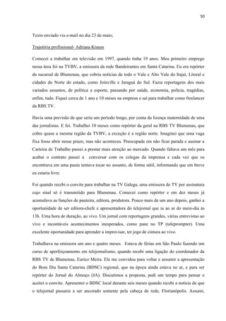 50



Texto enviado via e-mail no dia 23 de maio;

Trajetória profissional- Adriana Krauss

Comecei a trabalhar em televisão em 1997, quando tinha 19 anos. Meu primeiro emprego
nessa área foi na TVBV, a emissora da rede Bandeirantes em Santa Catarina. Eu era repórter
da sucursal de Blumenau, que cobria notícias de todo o Vale e Alto Vale do Itajaí, Litoral e
cidades do Norte do estado, como Joinville e Jaraguá do Sul. Fazia reportagens dos mais
variados assuntos, de política a esporte, passando por saúde, economia, polícia, tragédias,
enfim, tudo. Fiquei cerca de 1 ano e 10 meses na empresa e saí para trabalhar como freelancer
da RBS TV.

Havia uma previsão de que seria um período longo, por conta da licença maternidade de uma
das jornalistas. E foi. Trabalhei 10 meses como repórter da geral na RBS TV Blumenau, que
cobre quase a mesma região da TVBV, a exceção é a região norte. Imaginei que uma vaga
fixa fosse abrir nesse prazo, mas não aconteceu. Preocupada em não ficar parada e assinar a
Carteira de Trabalho passei a prestar mais atenção ao mercado. Quando faltava um mês para
acabar o contrato passei a     conversar com os colegas da imprensa e cada vez que os
encontrava em uma pauta tentava tocar no assunto, de forma sútil, informando que em breve
eu estaria livre.

Foi quando recebi o convite para trabalhar na TV Galega, uma emissora de TV por assinatura
cujo sinal só é transmitido para Blumenau. Comecei como repórter e em dez meses já
acumulava as funções de pauteira, editora, produtora. Pouco mais de um ano depois, ganhei a
oportunidade de ser editora-chefe e apresentadora do telejornal que ia ao ar do meio-dia às
13h. Uma hora de duração, ao vivo. Um jornal com reportagens grandes, várias entrevistas ao
vivo e incontáveis acontecimentos inesperados, como pane no TP (teleprompter). Uma
excelente oportunidade para aprender a improvisar, ter jogo de cintura ao vivo.

Trabalhava na emissora um ano e quatro meses. Estava de férias em São Paulo fazendo um
curso de aperfeiçoamento em telejornalismo, quando recebi uma ligação do coordenador da
RBS TV de Blumenau, Eurico Meira. Ele me convidou para voltar e assumir a apresentação
do Bom Dia Santa Catarina (BDSC) regional, que na época ainda estava no ar, e para ser
repórter do Jornal do Almoço (JA). Discutimos a proposta, pedi um tempo para pensar e
aceitei o convite. Apresentei o BDSC local durante seis meses quando recebi a notícia de que
o telejornal passaria a ser ancorado somente pela cabeça de rede, Florianópolis. Assumi,
 