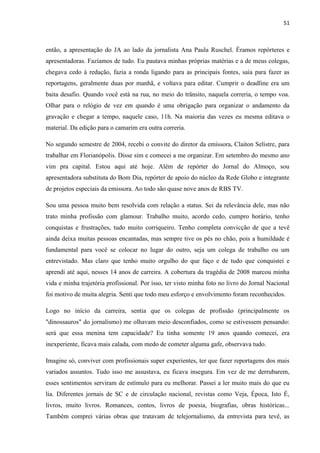 51



então, a apresentação do JA ao lado da jornalista Ana Paula Ruschel. Éramos repórteres e
apresentadoras. Fazíamos de tudo. Eu pautava minhas próprias matérias e a de meus colegas,
chegava cedo à redação, fazia a ronda ligando para as principais fontes, saía para fazer as
reportagens, geralmente duas por manhã, e voltava para editar. Cumprir o deadline era um
baita desafio. Quando você está na rua, no meio do trânsito, naquela correria, o tempo voa.
Olhar para o relógio de vez em quando é uma obrigação para organizar o andamento da
gravação e chegar a tempo, naquele caso, 11h. Na maioria das vezes eu mesma editava o
material. Da edição para o camarim era outra correria.

No segundo semestre de 2004, recebi o convite do diretor da emissora, Claiton Selistre, para
trabalhar em Florianópolis. Disse sim e comecei a me organizar. Em setembro do mesmo ano
vim pra capital. Estou aqui até hoje. Além de repórter do Jornal do Almoço, sou
apresentadora substituta do Bom Dia, repórter de apoio do núcleo da Rede Globo e integrante
de projetos especiais da emissora. Ao todo são quase nove anos de RBS TV.

Sou uma pessoa muito bem resolvida com relação a status. Sei da relevância dele, mas não
trato minha profissão com glamour. Trabalho muito, acordo cedo, cumpro horário, tenho
conquistas e frustrações, tudo muito corriqueiro. Tenho completa convicção de que a tevê
ainda deixa muitas pessoas encantadas, mas sempre tive os pés no chão, pois a humildade é
fundamental para você se colocar no lugar do outro, seja um colega de trabalho ou um
entrevistado. Mas claro que tenho muito orgulho do que faço e de tudo que conquistei e
aprendi até aqui, nesses 14 anos de carreira. A cobertura da tragédia de 2008 marcou minha
vida e minha trajetória profissional. Por isso, ter visto minha foto no livro do Jornal Nacional
foi motivo de muita alegria. Senti que todo meu esforço e envolvimento foram reconhecidos.

Logo no início da carreira, sentia que os colegas de profissão (principalmente os
"dinossauros" do jornalismo) me olhavam meio desconfiados, como se estivessem pensando:
será que essa menina tem capacidade? Eu tinha somente 19 anos quando comecei, era
inexperiente, ficava mais calada, com medo de cometer alguma gafe, observava tudo.

Imagine só, conviver com profissionais super experientes, ter que fazer reportagens dos mais
variados assuntos. Tudo isso me assustava, eu ficava insegura. Em vez de me derrubarem,
esses sentimentos serviram de estímulo para eu melhorar. Passei a ler muito mais do que eu
lia. Diferentes jornais de SC e de circulação nacional, revistas como Veja, Época, Isto É,
livros, muito livros. Romances, contos, livros de poesia, biografias, obras históricas...
Também comprei várias obras que tratavam de telejornalismo, da entrevista para tevê, as
 