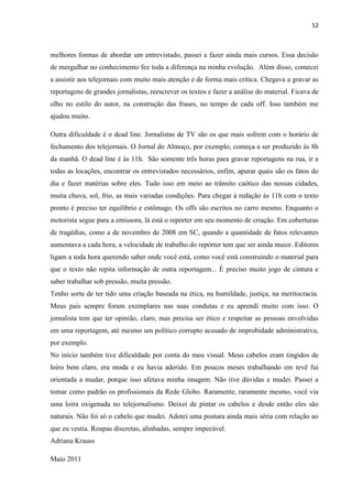 52



melhores formas de abordar um entrevistado, passei a fazer ainda mais cursos. Essa decisão
de mergulhar no conhecimento fez toda a diferença na minha evolução. Além disso, comecei
a assistir aos telejornais com muito mais atenção e de forma mais crítica. Chegava a gravar as
reportagens de grandes jornalistas, reescrever os textos e fazer a análise do material. Ficava de
olho no estilo do autor, na construção das frases, no tempo de cada off. Isso também me
ajudou muito.

Outra dificuldade é o dead line. Jornalistas de TV são os que mais sofrem com o horário de
fechamento dos telejornais. O Jornal do Almoço, por exemplo, começa a ser produzido às 8h
da manhã. O dead line é às 11h. São somente três horas para gravar reportagens na rua, ir a
todas as locações, encontrar os entrevistados necessários, enfim, apurar quais são os fatos do
dia e fazer matérias sobre eles. Tudo isso em meio ao trânsito caótico das nossas cidades,
muita chuva, sol, frio, as mais variadas condições. Para chegar à redação às 11h com o texto
pronto é preciso ter equilíbrio e estômago. Os offs são escritos no carro mesmo. Enquanto o
motorista segue para a emissora, lá está o repórter em seu momento de criação. Em coberturas
de tragédias, como a de novembro de 2008 em SC, quando a quantidade de fatos relevantes
aumentava a cada hora, a velocidade de trabalho do repórter tem que ser ainda maior. Editores
ligam a toda hora querendo saber onde você está, como você está construindo o material para
que o texto não repita informação de outra reportagem... É preciso muito jogo de cintura e
saber trabalhar sob pressão, muita pressão.
Tenho sorte de ter tido uma criação baseada na ética, na humildade, justiça, na meritocracia.
Meus pais sempre foram exemplares nas suas condutas e eu aprendi muito com isso. O
jornalista tem que ter opinião, claro, mas precisa ser ético e respeitar as pessoas envolvidas
em uma reportagem, até mesmo um político corrupto acusado de improbidade administrativa,
por exemplo.
No início também tive dificuldade por conta do meu visual. Meus cabelos eram tingidos de
loiro bem claro, era moda e eu havia aderido. Em poucos meses trabalhando em tevê fui
orientada a mudar, porque isso afetava minha imagem. Não tive dúvidas e mudei. Passei a
tomar como padrão os profissionais da Rede Globo. Raramente, raramente mesmo, você via
uma loira oxigenada no telejornalismo. Deixei de pintar os cabelos e desde então eles são
naturais. Não foi só o cabelo que mudei. Adotei uma postura ainda mais séria com relação ao
que eu vestia. Roupas discretas, alinhadas, sempre impecável.
Adriana Krauss

Maio 2011
 