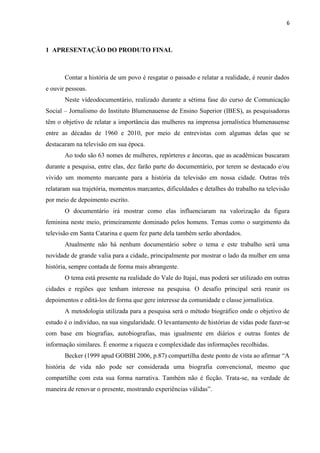 6



1 APRESENTAÇÃO DO PRODUTO FINAL



       Contar a história de um povo é resgatar o passado e relatar a realidade, é reunir dados
e ouvir pessoas.
       Neste vídeodocumentário, realizado durante a sétima fase do curso de Comunicação
Social – Jornalismo do Instituto Blumenauense de Ensino Superior (IBES), as pesquisadoras
têm o objetivo de relatar a importância das mulheres na imprensa jornalística blumenauense
entre as décadas de 1960 e 2010, por meio de entrevistas com algumas delas que se
destacaram na televisão em sua época.
       Ao todo são 63 nomes de mulheres, repórteres e âncoras, que as acadêmicas buscaram
durante a pesquisa, entre elas, dez farão parte do documentário, por terem se destacado e/ou
vivido um momento marcante para a história da televisão em nossa cidade. Outras três
relataram sua trajetória, momentos marcantes, dificuldades e detalhes do trabalho na televisão
por meio de depoimento escrito.
       O documentário irá mostrar como elas influenciaram na valorização da figura
feminina neste meio, primeiramente dominado pelos homens. Temas como o surgimento da
televisão em Santa Catarina e quem fez parte dela também serão abordados.
       Atualmente não há nenhum documentário sobre o tema e este trabalho será uma
novidade de grande valia para a cidade, principalmente por mostrar o lado da mulher em uma
história, sempre contada de forma mais abrangente.
       O tema está presente na realidade do Vale do Itajaí, mas poderá ser utilizado em outras
cidades e regiões que tenham interesse na pesquisa. O desafio principal será reunir os
depoimentos e editá-los de forma que gere interesse da comunidade e classe jornalística.
       A metodologia utilizada para a pesquisa será o método biográfico onde o objetivo de
estudo é o indivíduo, na sua singularidade. O levantamento de histórias de vidas pode fazer-se
com base em biografias, autobiografias, mas igualmente em diários e outras fontes de
informação similares. É enorme a riqueza e complexidade das informações recolhidas.
       Becker (1999 apud GOBBI 2006, p.87) compartilha deste ponto de vista ao afirmar “A
história de vida não pode ser considerada uma biografia convencional, mesmo que
compartilhe com esta sua forma narrativa. Também não é ficção. Trata-se, na verdade de
maneira de renovar o presente, mostrando experiências válidas”.
 
