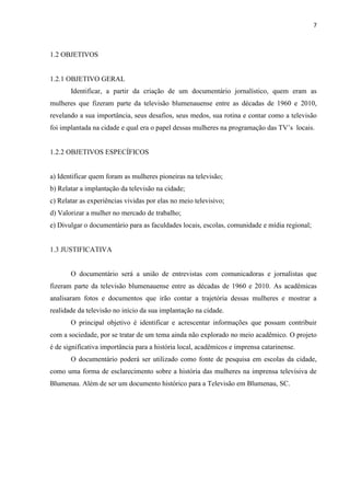 7



1.2 OBJETIVOS


1.2.1 OBJETIVO GERAL
       Identificar, a partir da criação de um documentário jornalístico, quem eram as
mulheres que fizeram parte da televisão blumenauense entre as décadas de 1960 e 2010,
revelando a sua importância, seus desafios, seus medos, sua rotina e contar como a televisão
foi implantada na cidade e qual era o papel dessas mulheres na programação das TV‟s locais.


1.2.2 OBJETIVOS ESPECÍFICOS


a) Identificar quem foram as mulheres pioneiras na televisão;
b) Relatar a implantação da televisão na cidade;
c) Relatar as experiências vividas por elas no meio televisivo;
d) Valorizar a mulher no mercado de trabalho;
e) Divulgar o documentário para as faculdades locais, escolas, comunidade e mídia regional;


1.3 JUSTIFICATIVA


       O documentário será a união de entrevistas com comunicadoras e jornalistas que
fizeram parte da televisão blumenauense entre as décadas de 1960 e 2010. As acadêmicas
analisaram fotos e documentos que irão contar a trajetória dessas mulheres e mostrar a
realidade da televisão no início da sua implantação na cidade.
       O principal objetivo é identificar e acrescentar informações que possam contribuir
com a sociedade, por se tratar de um tema ainda não explorado no meio acadêmico. O projeto
é de significativa importância para a história local, acadêmicos e imprensa catarinense.
       O documentário poderá ser utilizado como fonte de pesquisa em escolas da cidade,
como uma forma de esclarecimento sobre a história das mulheres na imprensa televisiva de
Blumenau. Além de ser um documento histórico para a Televisão em Blumenau, SC.
 