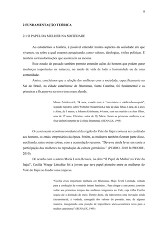 8



2 FUNDAMENTAÇÃO TEÓRICA


2.1 O PAPEL DA MULHER NA SOCIEDADE


         Ao estudarmos a história, é possível entender muitos aspectos da sociedade em que
vivemos, ou sobre a qual estamos pesquisando, como valores, ideologias, visões políticas. E
também as transformações que acontecem na mesma.
         Esse estudo do passado também permite entender ações do homem que podem gerar
mudanças importantes na natureza, no modo de vida de toda a humanidade ou de uma
comunidade.
         Assim, concluímos que a relação das mulheres com a sociedade, especificamente no
Sul do Brasil, na cidade catarinense de Blumenau, Santa Catarina, foi fundamental e as
primeiras a fixarem-se na nova terra eram alemãs.


                        Minna Friedenreich, 24 anos, casada com o “veterinário e médico-homeopata”,
                        segundo registros sobre Wilhelm Friedenreich,e mãe de duas filhas, Clara, de 2 anos
                        e Alma, de 3 meses, e Johanna Kuhlmann, 44 anos, com seu marido e as duas filhas,
                        uma de 17 anos, Christine, outra de 10, Marie, foram as primeiras mulheres a se
                        fixar definitivamente na Colônia Blumenau. (RENAUX, 1995)



         O crescimento econômico-industrial da região do Vale do Itajaí costuma ser creditado
aos homens, os então, empresários da época. Porém, as mulheres também fizeram parte disso,
auxiliando, entre outras coisas, com a acumulação recursos. “Deve-se ainda levar em conta a
participação das mulheres na reprodução da cultura germânica.” (PEDRO, 2010 In PRIORE,
2010).
         De acordo com a autora Maria Luiza Renaux, na obra “O Papel da Mulher no Vale do
Itajaí”, Cecília Weege Linschke foi a jovem que teve papel pioneiro entre as mulheres do
Vale do Itajaí ao fundar uma empresa.


                        “Cecília criou importante malharia em Blumenau, Majú Textil Limitada, voltada
                        para a confecção de vestuário íntimo feminino... Para chegar a este ponto, convém
                        voltar aos primeiros tempos das mulheres imigrantes no Vale, cuja trilha Cecília
                        seguiu até a distinção do meio. Dentro deste, ela representou uma inovação ainda
                        circunstancial, é verdade, carregada dos valores do passado, mas, de alguma
                        maneira, inaugurando uma posição de importância sócio-econômica nova para a
                        mulher catarinense” (RENAUX, 1995)
 