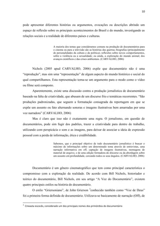 10



pode apresentar diferentes histórias ou argumentos, evocações ou descrições abrindo um
espaço de reflexão sobre os principais acontecimentos do Brasil e do mundo, investigando as
relações sociais e a realidade de diferentes países e culturas.


                            A maioria dos temas que consideramos comuns na produção de documentários para
                            o cinema ou para a televisão são as histórias das guerras; biografias (principalmente
                            de personalidades da cultura e da política); reflexões sobre novos comportamentos,
                            sobre a violência ou a sexualidade; ou ainda, a exploração do mundo animal; dos
                            avanços científicos e das crises ambientais. (CARVALHO, 2006)


          Nichols (2005 apud CARVALHO, 2006) expõe que documentário não é uma
“reprodução”, mas sim uma “representação” de algum aspecto do mundo histórico e social do
qual compartilhamos. Esta representação torna-se um argumento para o modo como o vídeo
ou filme será composto.
          Aparentemente, existe uma discussão contra a produção jornalística de documentário
baseado na falta de criatividade, que abusam de um discurso frio e temáticas recorrentes. “São
produções padronizadas, que seguem a formatação consagrada da reportagem em que se
expõe um assunto ou fato alternando sonoras e imagens ilustrativas bem amarradas por uma
voz narradora” (CARVALHO, 2006)
          Mas é claro que isso não é exatamente uma regra. O jornalismo, em questão de
documentários, pode sim fugir dos padrões, trazer a criatividade para dentro do trabalho,
utilizando com perspicácia o som e as imagens, para deixar de associar a ideia de expressão
pessoal com a perda de informação, ética e credibilidade.

                            Sabemos, que o principal objetivo de todo documentário jornalístico é buscar o
                            máximo de informações sobre um determinado tema através de entrevistas, uma
                            narração informativa em off, captação de imagens ilustrativas, montagens de
                            material de arquivo, e de uma edição formadora do discurso ou da abordagem sobre
                            um assunto em profundidade, cercando todos os seus ângulos. (CARVALHO, 2006)



          Documentário é um gênero cinematográfico que tem como principal característica o
compromisso com a exploração da realidade. De acordo com Bill Nichols, historiador e
teórico do documentário, Bill Nichols, em seu artigo “A Voz do Documentário”, existem
quatro principais estilos na história do documentário.
          O estilo “Griersoniano”, de John Grierson 3conhecido também como “Voz de Deus”
foi a primeira forma definida de documentário. Utilizava-se basicamente de narração (Off), de

3
    Cineasta escocês, considerado um dos principais nomes dos primórdios do documentário
 