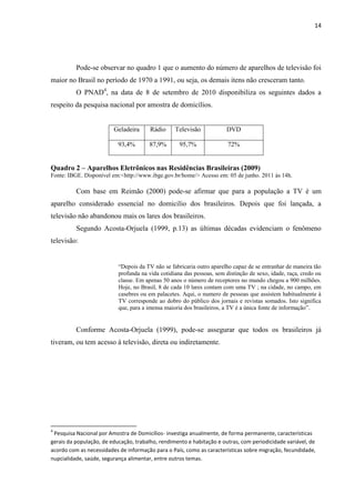 14




          Pode-se observar no quadro 1 que o aumento do número de aparelhos de televisão foi
maior no Brasil no período de 1970 a 1991, ou seja, os demais itens não cresceram tanto.
          O PNAD4, na data de 8 de setembro de 2010 disponibiliza os seguintes dados a
respeito da pesquisa nacional por amostra de domicílios.


                         Geladeira      Rádio     Televisão            DVD

                           93,4%       87,9%        95,7%               72%


Quadro 2 – Aparelhos Eletrônicos nas Residências Brasileiras (2009)
Fonte: IBGE. Disponível em:<http://www.ibge.gov.br/home/> Acesso em: 05 de junho. 2011 às 14h.

          Com base em Reimão (2000) pode-se afirmar que para a população a TV é um
aparelho considerado essencial no domicilio dos brasileiros. Depois que foi lançada, a
televisão não abandonou mais os lares dos brasileiros.
          Segundo Acosta-Orjuela (1999, p.13) as últimas décadas evidenciam o fenômeno
televisão:


                           “Depois da TV não se fabricaria outro aparelho capaz de se entranhar de maneira tão
                           profunda na vida cotidiana das pessoas, sem distinção de sexo, idade, raça, credo ou
                           classe. Em apenas 50 anos o número de receptores no mundo chegou a 900 milhões.
                           Hoje, no Brasil, 8 de cada 10 lares contam com uma TV ; na cidade, no campo, em
                           casebres ou em palacetes. Aqui, o numero de pessoas que assistem habitualmente à
                           TV corresponde ao dobro do público dos jornais e revistas somados. Isto significa
                           que, para a imensa maioria dos brasileiros, a TV é a única fonte de informação”.


          Conforme Acosta-Orjuela (1999), pode-se assegurar que todos os brasileiros já
tiveram, ou tem acesso à televisão, direta ou indiretamente.




4
 Pesquisa Nacional por Amostra de Domicílios- investiga anualmente, de forma permanente, características
gerais da população, de educação, trabalho, rendimento e habitação e outras, com periodicidade variável, de
acordo com as necessidades de informação para o País, como as características sobre migração, fecundidade,
nupcialidade, saúde, segurança alimentar, entre outros temas.
 