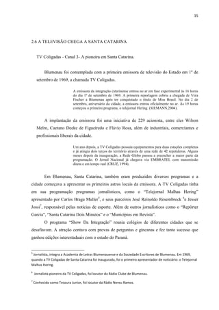 15




2.6 A TELEVISÃO CHEGA A SANTA CATARINA


      TV Coligadas - Canal 3- A pioneira em Santa Catarina.


          Blumenau foi contemplada com a primeira emissora de televisão do Estado em 1º de
      setembro de 1969, a chamada TV Coligadas.

                             A emissora da integração catarinense entrou no ar em fase experimental às 16 horas
                             do dia 1º de setembro de 1969. A primeira reportagem cobriu a chegada de Vera
                             Fischer a Blumenau após ter conquistado o título de Miss Brasil. No dia 2 de
                             setembro, aniversário da cidade, a emissora entrou oficialmente no ar. Às 19 horas
                             começou o primeiro programa, o telejornal Hering. (SIEMANN,2004).


          A implantação da emissora foi uma iniciativa de 229 acionista, entre eles Wilson
      Melro, Caetano Deeke de Figueiredo e Flávio Rosa, além de industriais, comerciantes e
      profissionais liberais da cidade.

                             Um ano depois, a TV Coligadas possuía equipamentos para duas estações completas
                             e já atingia dois terços do território através de uma rede de 42 repetidoras. Alguns
                             meses depois da inauguração, a Rede Globo passou a preencher a maior parte da
                             programação. O Jornal Nacional já chegava via EMBRATEL com transmissão
                             direta e em tempo real (CRUZ, 1994).


          Em Blumenau, Santa Catarina, também eram produzidos diversos programas e a
cidade começava a apresentar os primeiros astros locais da emissora. A TV Coligadas tinha
em sua programação programas jornalísticos, como o “Telejornal Malhas Hering”
apresentado por Carlos Braga Muller5, e seus parceiros José Reinoldo Rosembrock 6e Jesser
Jossi7, responsável pelas notícias de esporte. Além de outros jornalísticos como o “Repórter
Garcia”, “Santa Catarina Dois Minutos” e o “Municípios em Revista”.
          O programa “Show Da Integração” reunia colégios de diferentes cidades que se
desafiavam. A atração contava com provas de perguntas e gincanas e fez tanto sucesso que
ganhou edições interestaduais com o estado do Paraná.


5
 Jornalista, integra a Academia de Letras Blumenauense e da Sociedade Escritores de Blumenau. Em 1969,
quando a TV Coligadas de Santa Catarina foi inaugurada, foi o primeiro apresentador de noticiário: o Telejornal
Malhas Hering.
6
    Jornalista pioneiro da TV Coligadas, foi locutor da Rádio Clube de Blumenau.
7
    Conhecido como Tesoura Junior, foi locutor da Rádio Nereu Ramos.
 