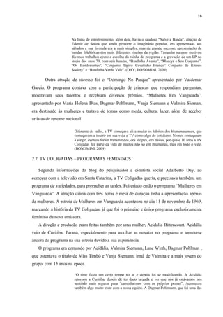 16




                      Na linha de entretenimento, além dele, havia o saudoso “Salve a Banda”, atração de
                      Edemir de Souza que ainda percorre o imaginário popular, era apresentado aos
                      sábados e sua formula era a mais simples, mas de grande sucesso, apresentação de
                      bandas folclóricas dos mais diferentes rincões da região. Tamanho sucesso motivou
                      diversos trabalhos como a escolha da rainha do programa e a gravação de um LP no
                      inicio dos anos 70, com seis bandas, “Bandinha Avante”, “Moacyr e Seu Conjunto”,
                      “Os Bandeirantes”, “Conjunto Típico Cavalinho Branco” Conjunto de Ritmos
                      Society” e “Bandinha Verde Vale”. (DAY; BONOMINI, 2009)

       Outra atração de sucesso foi o “Domingo No Parque” apresentado por Valdemar
Garcia. O programa contava com a participação de crianças que respondiam perguntas,
mostravam seus talentos e recebiam diversos prêmios. “Mulheres Em Vanguarda”,
apresentado por Maria Helena Dias, Dagmar Pohlmann, Vanja Siemann e Valmira Sieman,
era destinado às mulheres e tratava de temas como moda, cultura, lazer, além de receber
artistas de renome nacional.

                       Diferente do radio, a TV começava ali a mudar os hábitos dos blumenauenses, que
                       começavam a inserir em sua vida a TV como algo do cotidiano. Nomes começaram
                       a surgir, eventos foram transmitidos, ora alegres, ora tristes, por quase 10 anos a TV
                       Coligadas fez parte da vida de muitos não só em Blumenau, mas em todo o vale.
                       (BONOMINI, 2009)

2.7 TV COLIGADAS – PROGRAMAS FEMININOS

   Segundo informações do blog do pesquisador e cientista social Adalberto Day, ao
começar com a televisão em Santa Catarina, a TV Coligadas queria, e precisava também, um
programa de variedades, para preencher as tardes. Foi criado então o programa “Mulheres em
Vanguarda”. A atração diária com três horas e meia de duração tinha a apresentação apenas
de mulheres. A estreia de Mulheres em Vanguarda aconteceu no dia 11 de novembro de 1969,
marcando a história da TV Coligadas, já que foi o primeiro e único programa exclusivamente
feminino da nova emissora.
   A direção e produção eram feitas também por uma mulher, Acidália Bittencourt. Acidália
veio de Curitiba, Paraná, especialmente para auxiliar as novatas no programa e tornou-se
âncora do programa na sua estréia devido a sua experiência.
   O programa era comando por Acidália, Valmira Siemann, Lane Wirth, Dagmar Pohlman ,
que ostentava o título de Miss Timbó e Vanja Siemann, irmã de Valmira e a mais jovem do
grupo, com 15 anos na época.

                       “O time ficou um certo tempo no ar e depois foi se modificando. A Acidália
                       retornou a Curitiba, depois de ter dado largada e ver que nós já estávamos nos
                       sentindo mais seguras para “caminharmos com as próprias pernas”, Aconteceu
                       também algo muito triste com a nossa equipe. A Dagmar Pohlmann, que foi uma das
 
