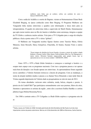 17



                         mulheres mais belas que já conheci, sofreu um acidente de carro e
                         faleceu”(SIEMANN, 2004)

         Com a saída de Acidália e a morte de Dagmar, vieram as blumenauenses Eliane Beck
Elizabeth Bieging, na época conhecida como Bete Bieging. O Programa Mulheres em
Vanguarda tinha muitas entrevistas e quadros com informações e dicas úteis para as
telespectadoras. O quadro de entrevistas tinha a supervisão de Marili Deeke, blumenauense
que após morar muitos anos no Rio de Janeiro e trabalhar como aeromoça, integrou a equipe
da TV Globo e conheceu muitos artistas. Veio para a TV Coligadas para o cargo de relações
públicas e fazia a ponte entre a TV e vários “globais”.
         O Mulheres em Vanguarda recebeu figuras ilustres como Tarcísio Meira, Glória
Menezes, Irene Ravachi, Darcy Gonçalves, Chacrinha, Jô Soares, Suzana Viera e outros
artistas.

                         “Eram tempos de ebulição da Jovem Guarda e tivemos o prazer de receber a dupla
                         Roberto e Erasmo Carlos, Fábio Júnior, Fafá de Belém, Rita Lee, Nei Matogrosso e
                         tantos outros. Dávamos bastante espaço,ainda, para grupos locais, que se
                         apresentavam ao vivo no nosso estúdio.” (SIEMANN, 2004)


         Entre 1975 e 1979 a Rede Globo fortalecia e começava a restringir o horário e a
ocupar mais espaço com os programas nacionais. Com isso o programa passou a ter apenas
meia hora de duração e era focado apenas em entrevistas. As apresentadoras foram seguindo
novos caminhos e Valmira Siemann tornou-se a âncora do programa. Com as mudanças, o
nome da atração também mudou e passou a se chamar Nova Dimensão e mais tarde Sala de
Visitas segundo depoimento de Valmira dado as pesquisadoras no mês de maio de 2011.
         Os temas abordados variavam entre culinária, moda, beleza, etiqueta e poesia. A
poesia era de Lindolf Bell 8que participava semanalmente com seus poemas, falava de artes,
literatura e apresentava os artistas da região , entre eles a escritora Eulália Hardtke e a artista
plástica Ligya Helena Roussenq Neves.

      Em 1980 o contrato entre a TV Coligadas e a Rede Globo expirou e o programa saiu do
ar.



8
 Poeta, nasceu em Timbó em 1938. Formado pela Escola de Arte Dramática de São Paulo é um dos mais
importantes nomes da poesia catarinense. Morreu em 10 de dezembro de 1998 em Blumenau, Santa Catarina.
 