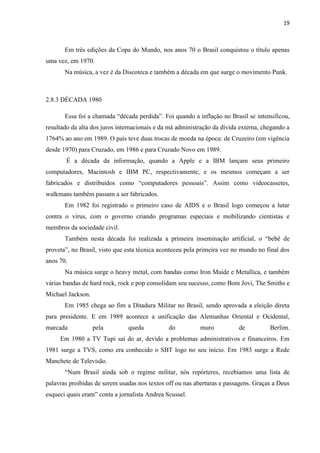 19



       Em três edições da Copa do Mundo, nos anos 70 o Brasil conquistou o título apenas
uma vez, em 1970.
       Na música, a vez é da Discoteca e também a década em que surge o movimento Punk.



2.8.3 DÉCADA 1980

       Essa foi a chamada “década perdida”. Foi quando a inflação no Brasil se intensificou,
resultado da alta dos juros internacionais e da má administração da dívida externa, chegando a
1764% ao ano em 1989. O país teve duas trocas de moeda na época: de Cruzeiro (em vigência
desde 1970) para Cruzado, em 1986 e para Cruzado Novo em 1989.
       É a década da informação, quando a Apple e a IBM lançam seus primeiro
computadores, Macintosh e IBM PC, respectivamente, e os mesmos começam a ser
fabricados e distribuídos como “computadores pessoais”. Assim como videocassetes,
walkmans também passam a ser fabricados.
       Em 1982 foi registrado o primeiro caso de AIDS e o Brasil logo começou a lutar
contra o vírus, com o governo criando programas especiais e mobilizando cientistas e
membros da sociedade civil.
       Também nesta década foi realizada a primeira inseminação artificial, o “bebê de
proveta”, no Brasil, visto que esta técnica aconteceu pela primeira vez no mundo no final dos
anos 70.
       Na música surge o heavy metal, com bandas como Iron Maide e Metallica, e também
várias bandas de hard rock, rock e pop consolidam seu sucesso, como Bom Jovi, The Smiths e
Michael Jackson.
       Em 1985 chega ao fim a Ditadura Militar no Brasil, sendo aprovada a eleição direta
para presidente. E em 1989 acontece a unificação das Alemanhas Oriental e Ocidental,
marcada            pela        queda           do          muro           de          Berlim.
     Em 1980 a TV Tupi sai do ar, devido a problemas administrativos e financeiros. Em
1981 surge a TVS, como era conhecido o SBT logo no seu início. Em 1983 surge a Rede
Manchete de Televisão.
       “Num Brasil ainda sob o regime militar, nós repórteres, recebíamos uma lista de
palavras proibidas de serem usadas nos textos off ou nas aberturas e passagens. Graças a Deus
esqueci quais eram” conta a jornalista Andrea Scussel.
 