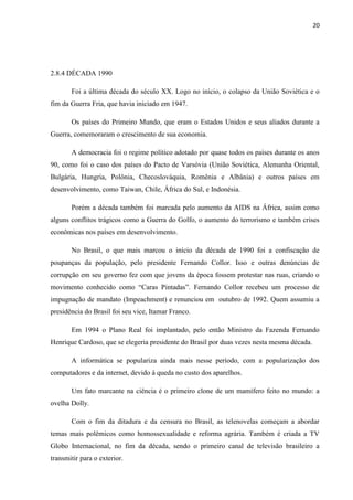 20




2.8.4 DÉCADA 1990

       Foi a última década do século XX. Logo no início, o colapso da União Soviética e o
fim da Guerra Fria, que havia iniciado em 1947.

       Os países do Primeiro Mundo, que eram o Estados Unidos e seus aliados durante a
Guerra, comemoraram o crescimento de sua economia.

       A democracia foi o regime político adotado por quase todos os países durante os anos
90, como foi o caso dos países do Pacto de Varsóvia (União Soviética, Alemanha Oriental,
Bulgária, Hungria, Polônia, Checoslováquia, Romênia e Albânia) e outros países em
desenvolvimento, como Taiwan, Chile, África do Sul, e Indonésia.

       Porém a década também foi marcada pelo aumento da AIDS na África, assim como
alguns conflitos trágicos como a Guerra do Golfo, o aumento do terrorismo e também crises
econômicas nos países em desenvolvimento.

       No Brasil, o que mais marcou o início da década de 1990 foi a confiscação de
poupanças da população, pelo presidente Fernando Collor. Isso e outras denúncias de
corrupção em seu governo fez com que jovens da época fossem protestar nas ruas, criando o
movimento conhecido como “Caras Pintadas”. Fernando Collor recebeu um processo de
impugnação de mandato (Impeachment) e renunciou em outubro de 1992. Quem assumiu a
presidência do Brasil foi seu vice, Itamar Franco.

       Em 1994 o Plano Real foi implantado, pelo então Ministro da Fazenda Fernando
Henrique Cardoso, que se elegeria presidente do Brasil por duas vezes nesta mesma década.

       A informática se populariza ainda mais nesse período, com a popularização dos
computadores e da internet, devido à queda no custo dos aparelhos.

       Um fato marcante na ciência é o primeiro clone de um mamífero feito no mundo: a
ovelha Dolly.

       Com o fim da ditadura e da censura no Brasil, as telenovelas começam a abordar
temas mais polêmicos como homossexualidade e reforma agrária. Também é criada a TV
Globo Internacional, no fim da década, sendo o primeiro canal de televisão brasileiro a
transmitir para o exterior.
 