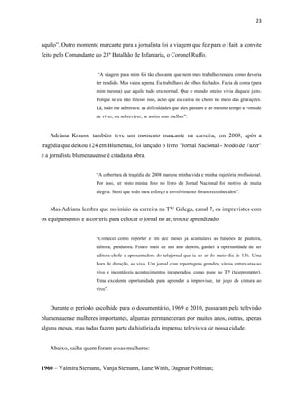 23



aquilo”. Outro momento marcante para a jornalista foi a viagem que fez para o Haiti a convite
feito pelo Comandante do 23º Batalhão de Infantaria, o Coronel Ruffo.


                        “A viagem para mim foi tão chocante que nem meu trabalho rendeu como deveria
                       ter rendido. Mas valeu a pena. Eu trabalhava de olhos fechados. Fazia de conta (para
                       mim mesma) que aquilo tudo era normal. Que o mundo inteiro vivia daquele jeito.
                       Porque se eu não fizesse isso, acho que eu cairia no choro no meio das gravações.
                       Lá, tudo me admirava: as dificuldades que eles passam e ao mesmo tempo a vontade
                       de viver, ou sobreviver, se assim soar melhor”.



   Adriana Krauss, também teve um momento marcante na carreira, em 2009, após a
tragédia que deixou 124 em Blumenau, foi lançado o livro "Jornal Nacional - Modo de Fazer"
e a jornalista blumenauense é citada na obra.


                       “A cobertura da tragédia de 2008 marcou minha vida e minha trajetória profissional.
                       Por isso, ter visto minha foto no livro do Jornal Nacional foi motivo de muita
                       alegria. Senti que todo meu esforço e envolvimento foram reconhecidos”.


   Mas Adriana lembra que no início da carreira na TV Galega, canal 7, os imprevistos com
os equipamentos e a correria para colocar o jornal no ar, trouxe aprendizado.


                       “Comecei como repórter e em dez meses já acumulava as funções de pauteira,
                       editora, produtora. Pouco mais de um ano depois, ganhei a oportunidade de ser
                       editora-chefe e apresentadora do telejornal que ia ao ar do meio-dia às 13h. Uma
                       hora de duração, ao vivo. Um jornal com reportagens grandes, várias entrevistas ao
                       vivo e incontáveis acontecimentos inesperados, como pane no TP (teleprompter).
                       Uma excelente oportunidade para aprender a improvisar, ter jogo de cintura ao
                       vivo”.



   Durante o período escolhido para o documentário, 1969 e 2010, passaram pela televisão
blumenauense mulheres importantes, algumas permaneceram por muitos anos, outras, apenas
alguns meses, mas todas fazem parte da história da imprensa televisiva de nossa cidade.


   Abaixo, saiba quem foram essas mulheres:


1960 – Valmira Siemann, Vanja Siemann, Lane Wirth, Dagmar Pohlman;
 